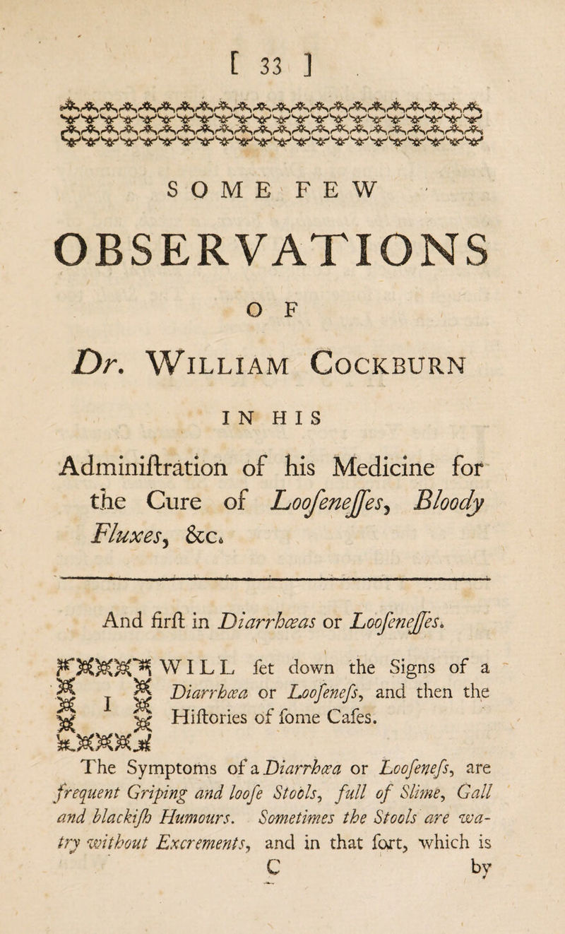 S O M E ' F E W OBSERVATIONS { t O F Dr, William Cockburn IN HIS Adminiftration of his Medicine for the Cure of Loofenejfes-^ Bloody Fluxes^ See, And firft in Diarrhesas or LoofeneJJes, WILL fet down the Signs of a 8 T K 'D'^^^Tdhoea or Loofenefs,, and then the ^ Hiftories of fome Cafes. The Symptoms oi n Diarrhoea or Loofenefs,, are frequent Griping and loofe Stools,, full of Slime,, Gall and blackifh Humours, Sometimes the Stools are wa- try without Excrements,, and in that fort, which is C ' by