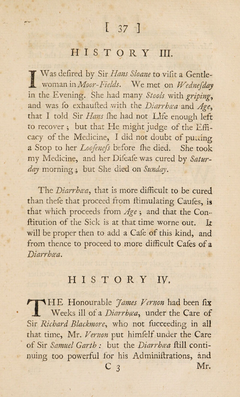 [ 37 ] HISTORY III. I Was defired by Sir Hans Sloane to vifit a Gentle¬ woman in We met on IVednefday in the Evening. She had many Stools with griping^ and was fo exhaufted with the Hiarrhcea and Age^ that I told Sir Hans fhe had not Life enough left to recover ; but that He might judge of the Effi¬ cacy of the Medicine, I did not doubt of pULiing a Stop to her Loofenefs before ffie died. She took my Medicine, and her Difeafe was cured by Satur¬ day morning; but She died on Sunday. The Hiarrhcea^ that is more difficult to be cured than thefe that proceed from ftimulating Caufes, is that which proceeds from Age ; and that the Con- fliitution of the Sick is at that time worne out. It will be proper then to add a Cafe of this kind, and from thence to proceed to more difficult Cafes of a Diarrhoea. HISTORY IV, HE Honourable James Vernon had been fix 1 Weeks ill of a Diarrhoea.^ under the Care of Sir Richard Blackmore^ who not fucceeding in all that time, Mr. Vernon put himfelf under the Care of Sir Samuel Garth : but the Diarrhoea ftill conti¬ nuing too powerful for his Adminiftrations, and c 3 Mr.