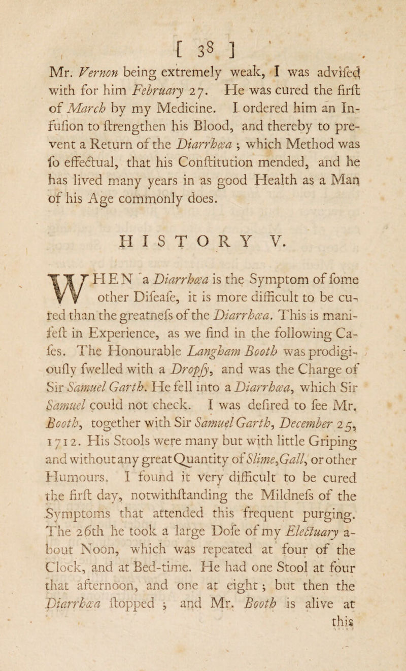 Mr. Vernon being extremely weak, I was advifed with for him February 27. He was cured the firfh of March by my Medicine. I ordered him an In- fiifion to ftrengthen his Blood, and thereby to pre¬ vent a Return of the Diarrhoea ; which Method was fo effe6lual, that his Conftitution mended, and he has lived m.any years in as good Health as a Man of his Age commonly does. PI I S T O R Y V. WPIE N a Diarrhoea is the Symptom of fome other Difeafe, it is more difficult to be cu-. red than the greatnefs of the Diarrhoea. This is mani- lell in Experience, as we find in the following Ca¬ fes. The Honourable Dangham Booth wasprodigi- oufly fwelled with a Dropfy., and was the Charge of Sir Samuel Garth. He fell into a Diarrhoea.^ which Sir Samuel could not check. I was defired to fee Mr, Booth., together with Sir Samuel Garth., December 2^^ 1712. Elis Stools were many but with little Griping and without any great Quantity oiSlime fiall^ or other Humours, 1 found it very difficult to be cured the lirft day, notwithfbanding the Mildnefs of the .Symptoms that attended this frequent purging. Hie 26th he took a large Dofe of my EleSluary a- bout Noon, which was repeated at four pf the * \ Clock, and at Bed-time. He had one Stool at four that afternoon, and one at eight; but then the picirrhoea Hopped , and Mr. Booth is alive at this