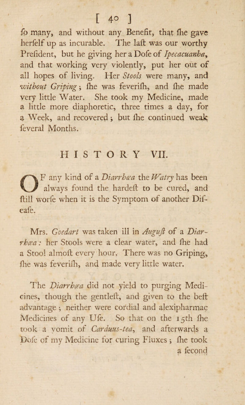 fp many, and without any Benefit, that flie gave herfelf up as incurable. The laft was our worthy Prefident, but he giving her a Dofe of Ipecacuanha^ and that working very violently, put her out of all hopes of living. Her Stools were many, and without Griping; £he was feverifh, and fhe made very little Water. She took my Medicine, made a little more diaphoretic, three times a day, for a Week, and recovered ^ but Ihe continued weak feveral Months. H I S T O R Y VIL OF any kind of a Diarrhcca the Watry has been always found the hardefl to be cured, and dill worfe when it is the Symptom of another Dif- eafe. Mrs. Goedart was taken ill in Augufi of a Diar¬ rhoea : her Stools were a clear water, and fhe had a Stool almoft every hour. There was no Griping, file was feveriih, and made very little water. The Diarrhoea did not yield to purging Medi¬ cines, though the gentled, and given to the bed advantage ; neither were cordial and alexipharmac Medicines of any Ufe. So that on the 15th fiie took a vomit of Carduus-tea^ and afterwards a pofe of my Medicine for curing Fluxes ; fhe took . a fecond