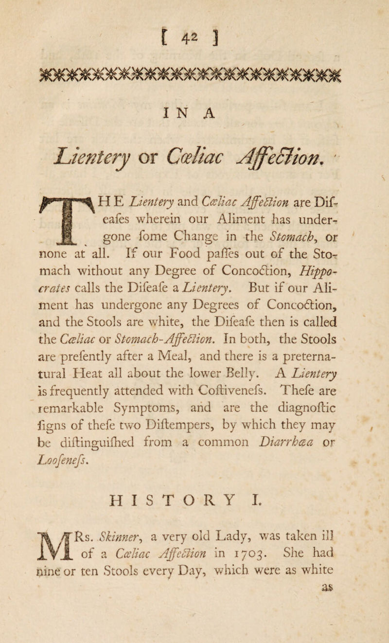 I N A Lientery or Cceliac Ajfe&ion. s TH E Lientery and Ceeliac Affection are Dif-r eafes wherein our Aliment has under¬ gone fome Change in the Stomachy or none at all. If our Food pafies out of the Stor mach without any Degree of Concodlion, Hippo- crates calls the Difeafe a Lientery, But if our Ali¬ ment has undergone any Degrees of Concodiion, and the Stools are white, the Difeafe then is called the Cceliac or Stomach-Affe^ion. In both, the Stools ' are prefently after a Meal, and there is a preterna¬ tural Eleat all about the lower Belly. A Lientery is frequently attended with Coftivenefs. Thefe are remarkable Symptoms, and are the diagnoftic ligns of thefe two Diftempers, by which they may , be diftinsiuiihed from a common Diarrhea a or O Loofenefs, HISTORY I. MRs. Skinner,, a very old Lady, was taken ill of a Cceliac AffeSlion in 1703. She had nine or ten Stools every Day, which were as white