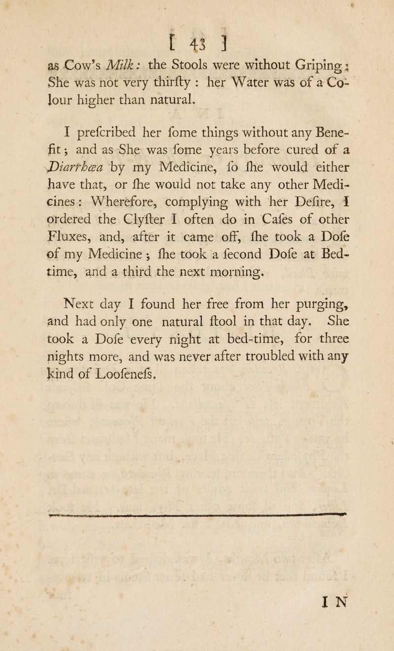 as Cow’s Milk: the Stools were without Griping; She was not very thirfty : her Water was of a Co- Jour higher than natural, I prefcribed her fome things without any Bene¬ fit ; and as She was fome years before cured of a T>iarrhcea by my Medicine, fo fhe would either have that, or fhe would not take any other Medi¬ cines : Wherefore, complying with her Defire, I ordered the Clyiler I often do in Cafes of other Fluxes, and, after it came off, fhe took a Dole of my Medicine ^ flie took a fecond Dofe at Bed¬ time, and a third the next morning. Next day I found her free from her purging, and had only one natural fhool in that day. She took a Dofe every night at bed-tiine, for three nights more, and was never after troubled with any kind of Loofenefs,