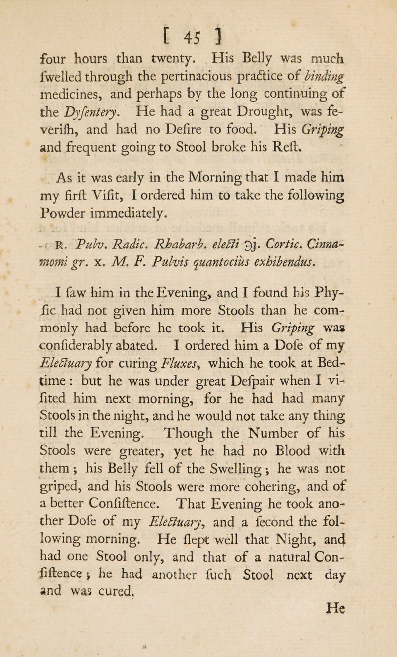 four hours than twenty. His Belly was much fwelled through the pertinacious pra6tice of binding medicines, and perhaps by the long continuing of the Dyfentery, He had a great Drought, was fe¬ ver ilh, and had no Defire to food. His Griping and frequent going to Stool broke his Reft^ As it was early in the Morning that I made him my firft; Vifit, I ordered him to take the following Powder immediately. R. Pulv, Radic. Rhubarb, eUEli 3j. Cor tic, Cinna- momi gr, x, M, F, Pulvis quantocius exhibendus, I faw him in the Evening, and I found his Phy- fic had not given him more Stools than he com¬ monly had before he took it. His Griping was confiderably abated. I ordered him a Dofe of my Elediuary for curing Fluxes^ which he took at Bed¬ time : but he was under great Deipair when I vi- fited him next morning, for he had had many Stools in the night, and he would not take any thing till the Evening. Though the Number of his Stools were greater, yet he had no Blood with them; his Belly fell of the Swelling ; he was not griped, and his Stools were more cohering, and of a better Confiftence. That Evening he took ano¬ ther Dofe of my EleBuary^ and a fecond the fol¬ lowing morning. He flept well that Night, and had one Stool only, and that of a natural Con¬ fidence ; he had another fuch Stool next day and was cured. He