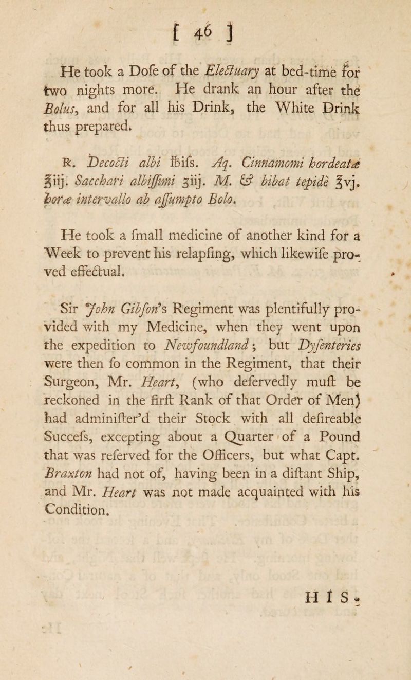 He took a Dofe of the* Electuary at bed-time for two nights more. He drank an hour after the BqIus^ and for all his Drink, the White Drink thus prepared* R. DecoEli alhi Ibifs. Aq^. Cinnamomi hordeatd ^iij: Sac chart alhiffimi ^iij. M. & bibat tepide ^vj, lor^e intervallo ah a£u?npto Bolo. He took a fmall medicine of another kind for a Week to prevent his relapfing, which likewife pro¬ ved effedbual. Sir ^ohn Gihfonh Regiment was plentifully pro¬ vided with my Medicine, when they went upon the expedition to Newfoundla/id; but Dyfenteries were then fo common in the Regiment, that their Surgeon, Mr. Hearty (who defervedly muft be reckoned in the firft Rank of that Order of Men) had adminifter’d their Stock, with all defireable Succefs, excepting about a Quarter*of a Pound that was referved for the Officers, but what Capt. Braxton had not of, having been in a diftant Ship, and Mr. Heart was not made acquainted with his Condition. H 1 S -