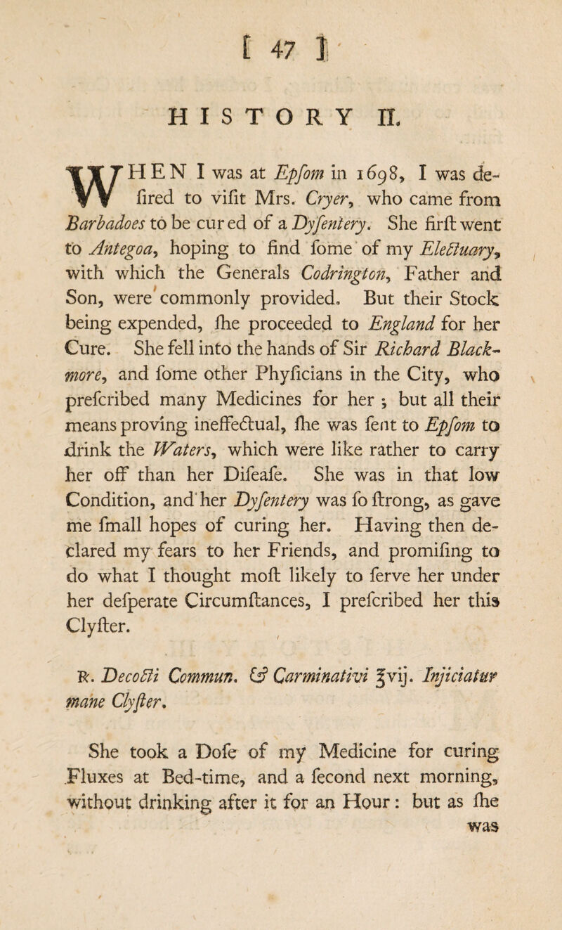 [ 47I- H I S T O R Y n. WHEN I was at Epfom in 1698, I was de- fired to vifit Mrs, Cryer^ who came from Barbadoes to be cured of a Dyfentery, She firft went to Antegoa^ hoping to find fome ‘ of my Elediuaryy with which the Generals Codrington^ Father arid Son, were^ commonly provided. But their Stock being expended, fhe proceeded to England for her Cure. She fell into the hands of Sir Richard Black-- more^ and fome other Phyficians in the City, who prefcribed many Medicines for her ^ but all their means proving inefferitual, llie was fent to Epfom to drink the Waters^ which were like rather to carry her off than her Difeafe. She was in that low Condition, and'her Dyfentery was fofiirong, as gave me fmall hopes of curing her. Having then de¬ clared my fears to her Friends, and promifing to do what I thought mofl: likely to ferve her under her defperate Circumftances, I prefcribed her this Clyfter. 'R.Deco5fi Commun, IS Carminativi fvij. Injiciatur mane Clyfier, She took a Dofe of my Medicine for curing Fluxes at Bed-time, and a fecond next morning, without drinking after it for an Hour: but as fhe