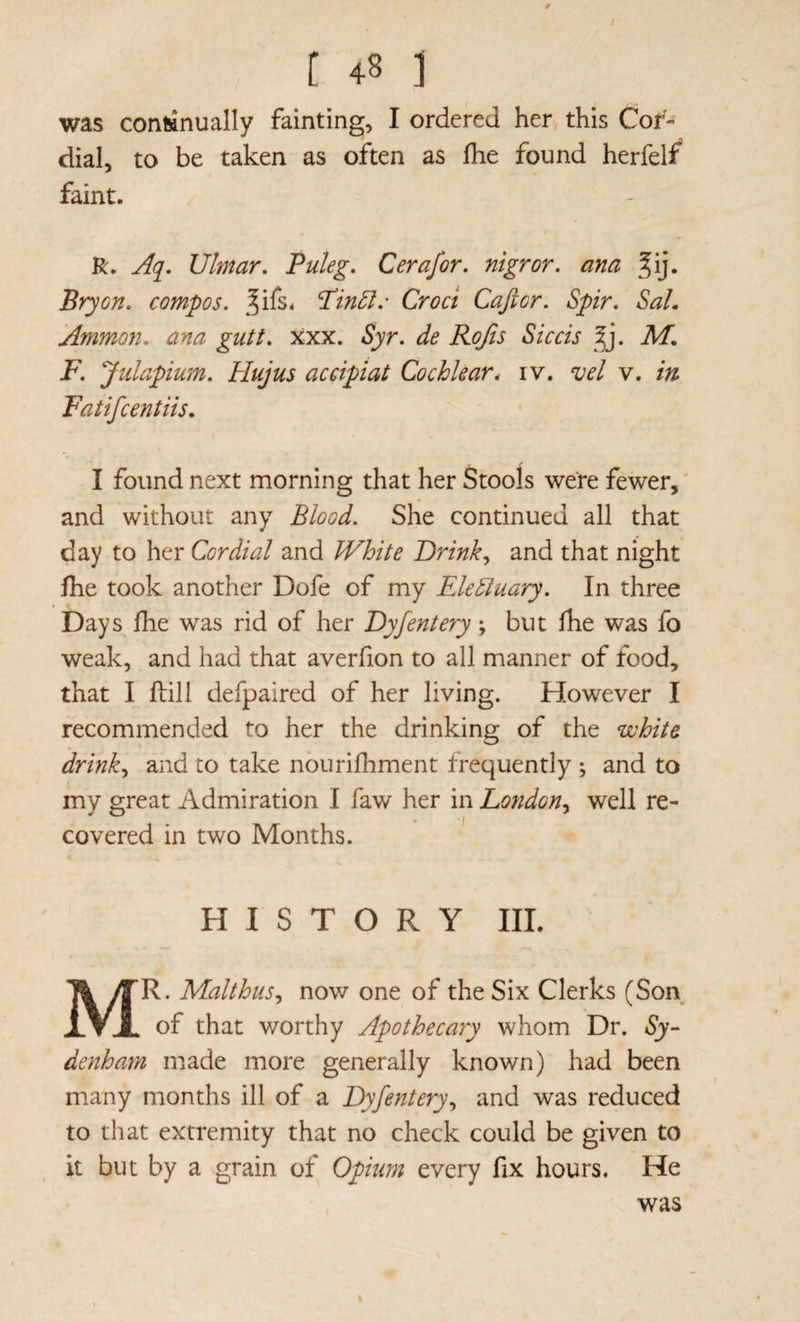 / t 48 ] was con&nually fainting, I ordered hen this Cor¬ dial, to be taken as often as fhe found herfelf* faint. R. Aq^. Ulmar. Puleg, Cerafor, mgr or. ana ^ij. Bryon. compos, ^ifs^ P’in5I.' Croci Cajicr. Spir. Sal, Ammon, ana gutt. xxx. Syr. de Rojis Siccis ^]. M, F. Julapium. Hujus accipiat Cochlear, iv. vel v. in Fatifcentiis. I found next morning that her Stools were fewer,' and without any Blood. She continued all that day to her Cordial and White Drink., and that night Ihe took another Dofe of my Electuary. In three Days fhe was rid of her Dyfentery; but fhe was fo weak, and had that averfion to all manner of food, that I fliill defpaired of her living. However I recommended to her the drinking of the white drink., and to take nburifhment frequently ; and to my great Admiration I faw her in London., well re¬ covered in two Months. HISTORY III. Mr. Malthus, now one of the Six Clerks (Son of that worthy Apothecary whom Dr. Sy- denham made more generally known) had been many months ill of a Dyfentery, and was reduced to that extremity that no check could be given to it but by a grain of Opium every fix hours. He was