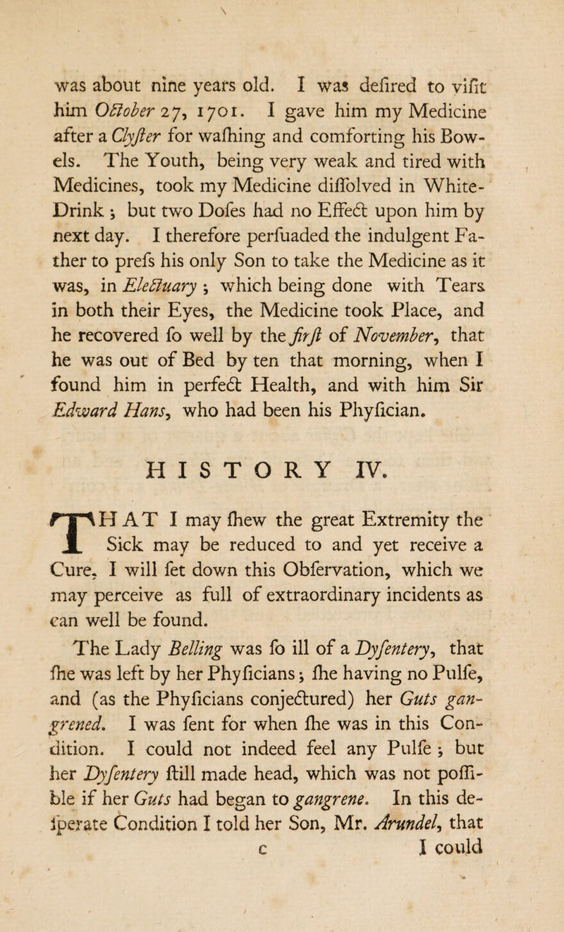 \ was about nine years old. I was defired to ylfit him O^iober 2^^ 1701. I gave him my Medicine after a Clyfter for wafhing and comforting his Bow¬ els. The Youth, being very weak and tired with Medicines, took my Medicine dilTolved in White- Drink ; but two Dofes had no EfFe6l upon him by next day. I therefore perfuaded the indulgent Fa¬ ther to prefs his only Son to take the Medicine as it was, in ElebJuary ; which being done with Tears in both their Eyes, the Medicine took Place, and he recovered fo well by the jirft of November^ that he was out of Bed by ten that morning, when I found him in perfedt Health, and with him Sir Edward HanSy who had been his Phyfician. HISTORY IV. HAT I may fhew the great Extremity the 1 Sick may be reduced to and yet receive a Cure, I will fet down this Obfervation, which we may perceive as full of extraordinary incidents as can well be found. The Lady Belling was fo ill of a Dyfentery^ that fhe was left by her Phyficians; Ihe having no Pulfe, and (as the Phyficians conjedlured) her Guts gan¬ grened. I was fent for when fhe was in this Con¬ dition. I could not indeed feel any Pulfe ; but her Dyfentery ftill made head, which was not poffi- ble if her Guts had began to gangrene. In this de- fperate Condition I told her Son, Mr. Arundel^ that