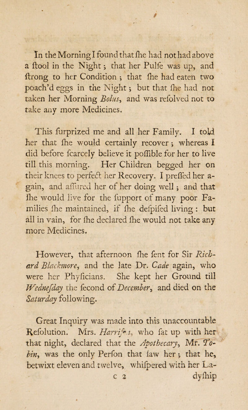 a ftool in the Night; that her Pulfe was up, and ftrong to her Condition •, that llie had eaten two poach’d eggs in the Night; but that fhe had not taken her Morning Bolus^ and was refolved not to take any more Medicines. This furprized me and all her Family. I told her that fhe would certainly recover; whereas I did before fcarcely believe it polTible for her to live till this morning. Her Children begged her on their knees to perfedl her Recovery. I preffed her a- gain, and aluired her of her doing well ; and that Ihe v/ould live for the fupport of many poor Fa¬ milies fhe maintained, if fhe defpifed living : but all in vain, for fhe declared fhe would not take any more Medicines. However, that afternoon fhe fent for Sir FJch- ard Blackmore^ and the late Dr. Cade again^ who were her Phyficians. She kept her Ground till JVednefday the fecond of Becemher^ and died on the Saturday following. Great Inquiry was made into this unaccountable Refolution. Mrs. Harrif^a^ who fat up with her that night, declared that the Apothecary^ Mfi To- hin^ was the only Perfon that law her ^ that he, betwixt eleven and twelve, w^hifpered with her La- c 2 dylhip