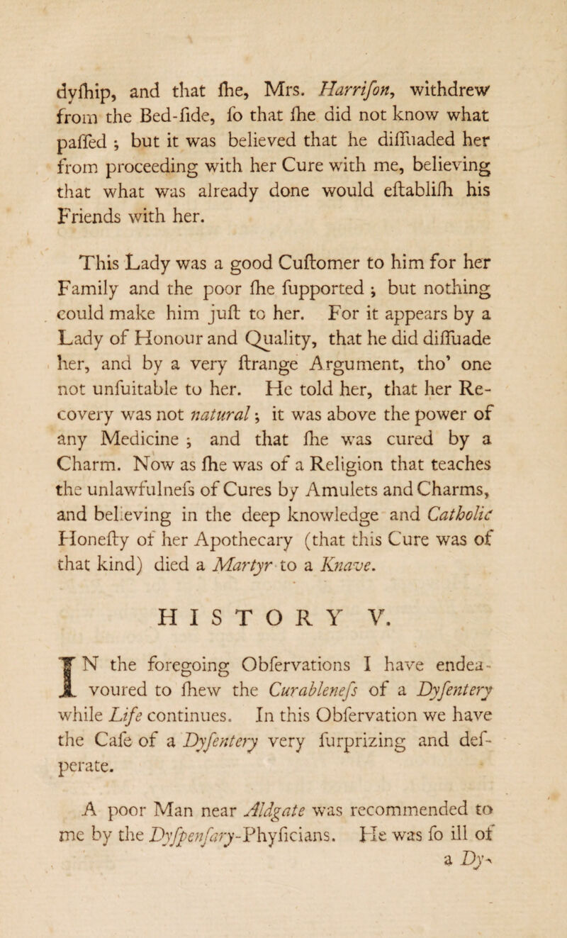 dyfliip, and that Ihe, Mrs. Harrifon^ withdrew from the Bed-fide, fo that Ihe did not know what paffed ; but it was believed that he difliiaded her from proceeding with her Cure with me, believing that what was already done would eftablilh his Friends with her. This Lady was a good Cuftomer to him for her Family and the poor fhe fupported ; but nothing could make him juft to her. For it appears by a Lady of Honour and Quality, that he did difluade her, and by a very ftrange Argument, tho’ one not unfuitable to her. He told her, that her Re¬ covery was not natural; it was above the power of any Medicine ; and that ftie was cured by a Charm. Now as jfhe was of a Religion that teaches the unlawfulnefs of Cures by Amulets and Charms, and bekeving in the deep knowledge and Catholic hlonefty of her Apothecary (that this Cure was of that kind) died a Martyr-to a Knave, HISTORY V. IN the foregoing Obfervations I have endea¬ voured to fhew the Curablenefs of a Dyfentery while Life continues. In this Obfervation we have the Cafe of a Dyfentery very furprizing and def- perate. A poor Man near Aldgate was recommended to me by the Dyfpenfary-Y\\y^K\m^, He was fo ill ot a Dj-
