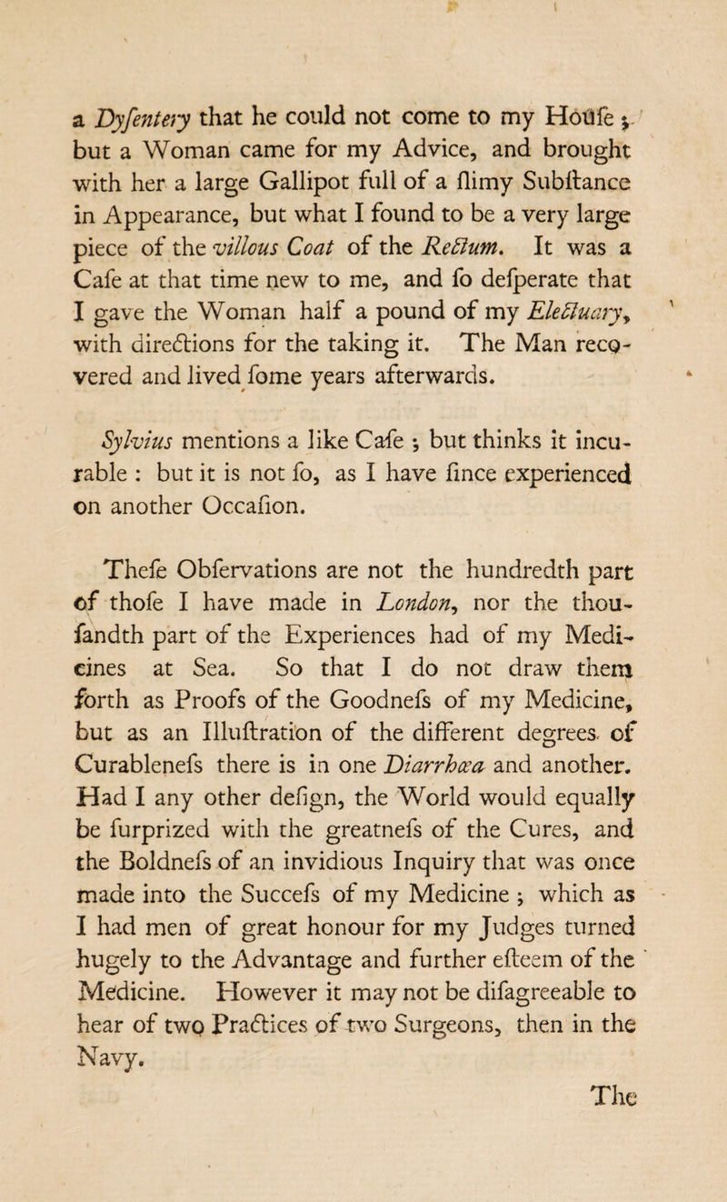 a Byfentery that he could not come to my HotJfe y' but a Woman came for my Advice, and brought with her a large Gallipot full of a flimy Subttance in Appearance, but what I found to be a very large piece of the villous Coat of the Rectum. It was a Cafe at that time new to me, and fo defperate that I gave the Woman half a pound of my Electuaryy with diredlions for the taking it. The Man reco¬ vered and lived fome years afterwards. Sylvius mentions a like Cafe *, but thinks it incu¬ rable : but it is not fo, as I have fince experienced on another Occafion. Thefe Obfervations are not the hundredth part of thofe I have made in London^ nor the thou- fandth part of the Experiences had of my Medi¬ cines at Sea. So that I do not draw them forth as Proofs of the Goodnefs of my Medicine, but as an Illuftrati'on of the different degrees, of Curablenefs there is in one Diarrhoea and another. Had I any other defign, the World would equally be furprized with the greatnefs of the Cures, and the Boldnefs of an invidious Inquiry that was once made into the Succefs of my Medicine ; which as I had men of great honour for my Judges turned hugely to the Advantage and further efteem of the Medicine. However it may not be difagreeable to hear of two Pra(5lices of two Surgeons, then in the Navy. The