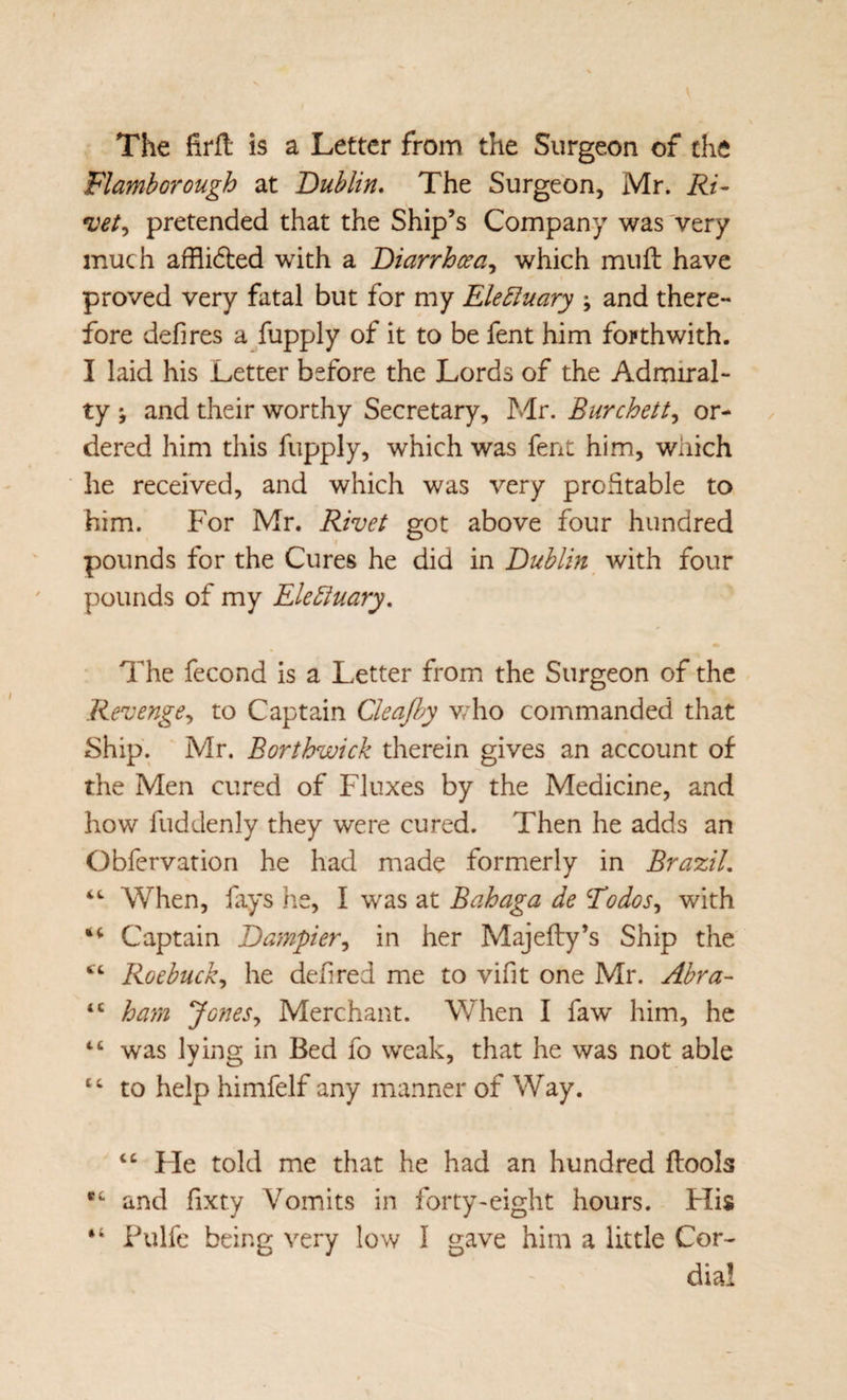 The firfl: is a Letter from the Surgeon of the Flamborough at ’Dublin* The Surgeon, Mr. Ri¬ vet^ pretended that the Ship’s Company was'very much afflidled with a Diarrhoea., which miifh have proved very fatal but for my EleBuary \ and there¬ fore defires a/upply of it to be fent him fo?thwith. I laid his Letter before the Lords of the Admiral¬ ty ; and their worthy Secretary, Mr. Burchett., or¬ dered him this fupply, which was fent him, which he received, and which was very prcStable to him. For Mr. Rivet got above four hundred pounds for the Cures he did in Dublin^ with four pounds of my Elebluary. The fecond is a Letter from the Surgeon of the Revenge., to Captain Cleajhy v/ho commanded that Ship. Mr. Borthwick therein gives an account of the Men cured of Fluxes by the Medicine, and how fuddenly they were cured. Then he adds an Obfcrvation he had made formerly in Brazil. When, fays he, I was at Bahaga de Todos., with Captain Dampier., in her Majefty’s Ship the ‘‘ Roebuck., he defired me to vifit one Mr. Abra- “ harn Jones., Merchant. When I faw him, he “ was lying in Bed fo weak, that he was not able to help himfelf any manner of Way. Fie told me that he had an hundred ftools and fixty Vomits in forty-eight hours. Flis “ Pulfc being very low I gave him a little Cor¬ dial