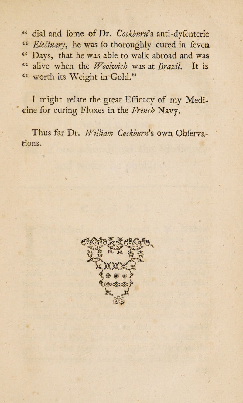 dial and fome of Dr. Cockburn^s anti-dyfenterlc Ele^uary^ he was fo thoroughly cured in feven Days, that he was able to walk abroad and was alive when the Woolwich was at Brazil, It is worth its Weight in Gold.” I might relate the great Efficacy of my Medi¬ cine for curing Fluxes in the French Navy. Thus far Dr. William Cockburn^s own Obfeiwa- tions. Ct? 4 * # # >