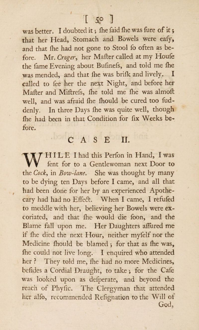 ■[ i» ] was better. I doubted it; Ibe faid fbe was fnre of it; that her Head, Stomach and Bowels were eafy, and that flie had not gone to Stool fo often as be¬ fore. Mr. Croger, her Mailer called at my Houfe the fame Evening about Bufinefs, and told me Ihe was mended, and that fhe was brifk and lively. I called to fee her the next Night, and before her Mailer and Miftrefs, ilie told me fhe was almoil well, and was afraid ihe fhould be cured too fud- denly. In three Days ihe was quite well, though ihe had been in that Condition for fix Weeks be¬ fore. CASE 11. WH I L E I had this Perfon in Hand, I was ient for to a Gentlewoman next Door to the Cocky in Bow-lane. She was thought by many to be dying ten Days before I came, and all that had been done for her by an experienced Apothe¬ cary had had no Effe6l. When I came, I refufed to meddle with her, believing her Bowels were ex¬ coriated, and that fhe would die foon, and the Blame fall upon me. Her Daughters aifured me if fhe died the next Hour, neither myfelf nor the Medicine fhould be blamed j for that as fhe was, file could not live long. I enquired who attended her ? They told me, Ihe had no more Medicines, befides a Cordial Draught, to take ; for the Cafe was looked upon as defperate, and beyond the reach of Phyfic. The Clergyman that attended her alfo, recommended Refignation to the Will of God,