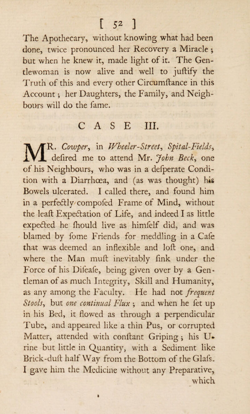 The Apothecary, without knowing what had been done, twice pronounced her Recovery a Miracle 5 but when he knew it, made light of it. The Gen¬ tlewoman is now alive and ’ well to juftify the Truth of this and every other Circumftance in this Account •, her Daughters, the Family, and Neigh¬ bours will do the fame. CASE III. Mr. Cowpr^ in Wheeler-Street^ Spital-Fields^ defired me to attend Mr. John Beck^ one of his Neighbours, who was in a defperate Condi¬ tion with a Diarrhoea, and (as was thought) his Bowels ulcerated. I called there, and found him in a perfe6lly compofed Frame of Mind, without the leaft Expe6lation of Life, and indeed I as little expelled he fhould live as himfelf did, and was blamed by fome Friends for meddling in a Cafe that was deemed an inflexible and lofl: one, and where the Man mufb inevitably fink under the Force of his Difeafe, being given over by a Gen¬ tleman of as much Integrity, Skill and Humanity, as any among the Faculty. He had not frequent Stools^ but one continual Flux *, and when he fet up in his Bed, it flowed as through a perpendicular Tube, and appeared like a thin Pus, or corrupted Matter, attended with conftant Griping; his U- rine but little in Qiiantity, with a Sediment like Brick-duft half Way from the Bottom of the Glafs, I gave him the Medicine without any Preparative, which
