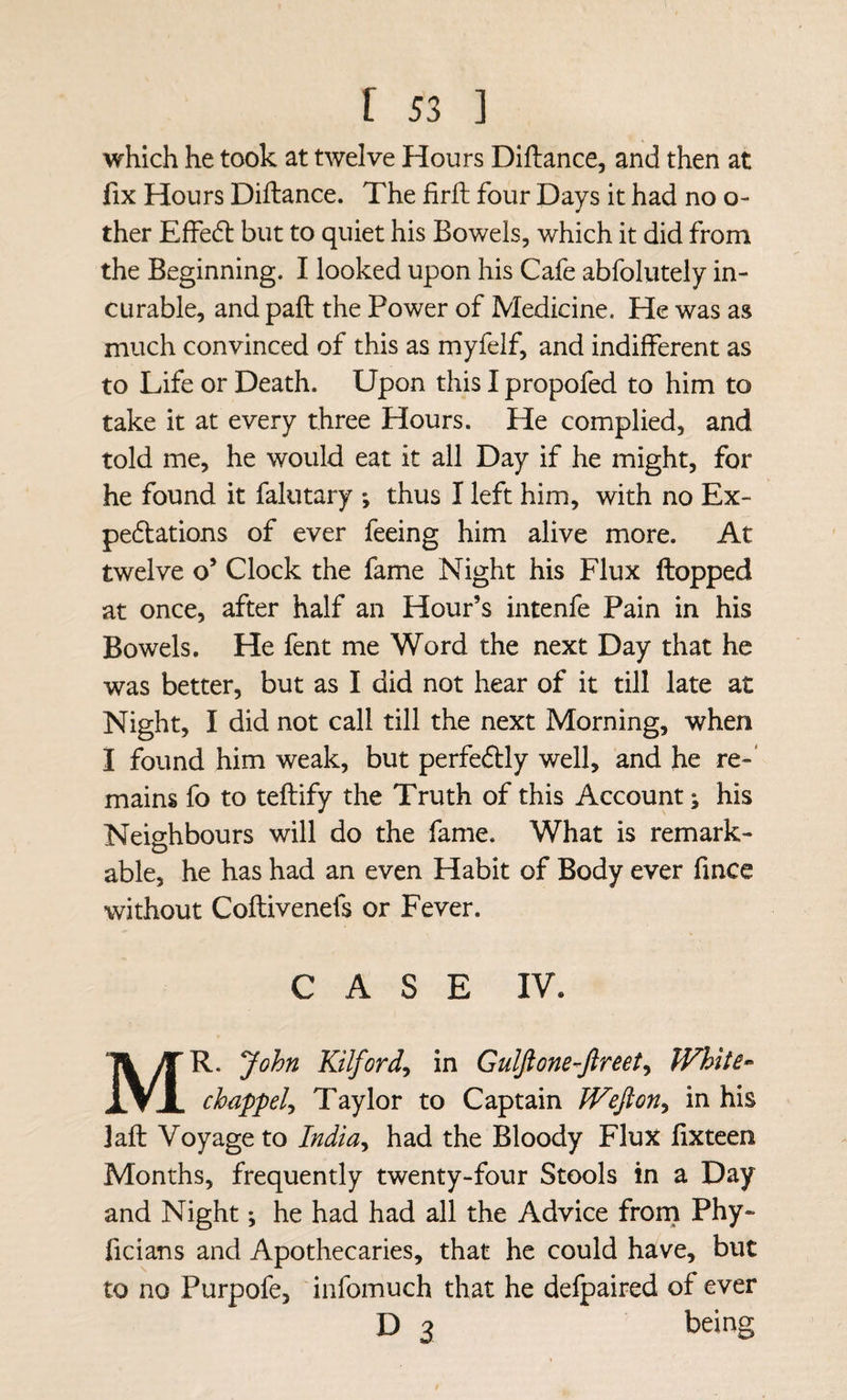 which he took at twelve Hours Diftance, and then at fix Hours Diftance. The firft four Days it had no o- ther Eftedt but to quiet his Bowels, which it did from the Beginning. I looked upon his Cafe abfolutely in¬ curable, and paft the Power of Medicine. He was as much convinced of this as myfelf, and indifferent as to Life or Death. Upon this I propofed to him to take it at every three Hours. He complied, and told me, he would eat it all Day if he might, for he found it falutary *, thus I left him, with no Ex- pedlations of ever feeing him alive more. At twelve o’ Clock the fame Night his Flux ftopped at once, after half an Hour’s intenfe Pain in his Bowels. He fent me Word the next Day that he was better, but as I did not hear of it till late at Night, I did not call till the next Morning, when I found him weak, but perfectly well, and he re-' mains fo to teftify the Truth of this Account; his Neighbours will do the fame. What is remark¬ able, he has had an even Habit of Body ever fince without Coftivenefs or Fever. CASE IV. Mr. John Kilford^ in Gulftone-^Jlreet^ White- chappely Taylor to Captain Wejlon^ in his jaft Voyage to India^ had the Bloody Flux fixteen Months, frequently twenty-four Stools in a Day and Night; he had had all the Advice frorn Phy- ficians and Apothecaries, that he could have, but to no Purpofe, infomuch that he delpaired of ever D 3 being