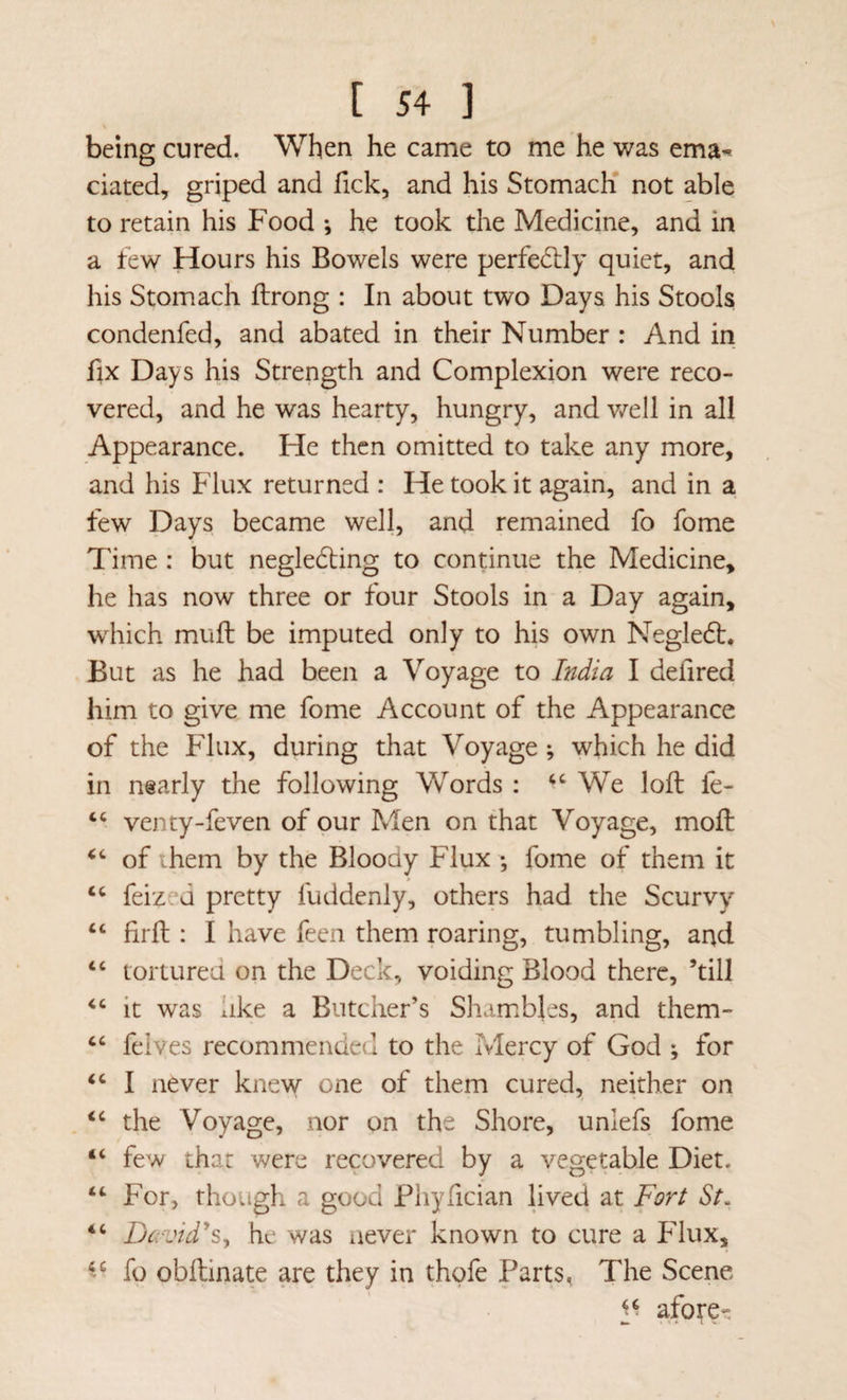 being cured. When he came to me he was ema^ ciated, griped and Tick, and his Stomach' not able to retain his Food *, he took the Medicine, and in a few Hours his Bowels were perfectly quiet, and his Stomach ftrong : In about two Days his Stools condenfed, and abated in their Number : And in fix Days his Strength and Complexion were reco¬ vered, and he was hearty, hungry, and v/ell in all Appearance. He then omitted to take any more, and his Flux returned : He took it again, and in a few Days became well, and remained fo fome Time : but negledling to continue the Medicine, he has now three or four Stools in a Day again, which muft be imputed only to his own Negledt. But as he had been a Voyage to India I defired him to give, me fome Account of the Appearance of the Flux, during that Voyage ; which he did in nearly the following Words : ‘‘We loft fe- “ venty-feven of our Men on that Voyage, moft “ of them by the Bloody Flux ; fome of them it “ feized pretty fuddenly, others had the Scurvy “ firft : I have feen them roaring, tumbling, and “ tortured on the Deck, voiding Blood there, ’till “ it was like a Butcher’s Shambles, and them- “ felves recommended to the Mercy of God ; for “ I never knew one of them cured, neither on “ the Voyage, nor on the Shore, unlefs fome “ few that were recovered by a vegetable Diet. “ For, though a good Phyfician lived at Fort St. “ David^Sy he was never known to cure a Flux, fo obftinate are they in thofe Parts, The Scene afore-
