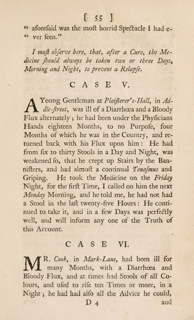 aforefaid was the moft horrid Spedacle I had e- ver feen.” I muft ohferve here., that, after a Cure, the Me- dicine Jhould always he taken two or three Days^ Morning and Night, to prevent a Relapfe, CASE V. Young Gentleman at Tlaifierer*s-Hall, in Ad- dle-Jireet, was ill of a Diarrhoea and a Bloody Flux alternately *, he had been under the Phyficians Hands eighteen Months, to no Purpofe, four Months of which he was in the Country, and re¬ turned back with his Flux upon him: He had from fix to thirty Stools in a Day and Night, was weakened fo, that he crept up Stairs by the Ban- nifters, and had aimoft a continual Tenafmus and Griping. He took the Medicine on the Friday Night, for the firft Time, I called on him the next Monday Morning, and he told me, he had not had a Stool in the lafi: twenty-five Hours: He conti¬ nued to take it, and in a few Days was perfedlly well, and will inform any one of the Truth of this Account, CASE VL Mr. Cook, in Mark-Lane, had been ill for many Months, with a Diarrhoea and Bloody Flux, and at times had Stools of all Co¬ lours, and ufed to rife ten Times or more, in a Night j he had had alfo all the Advice he could, D 4 and