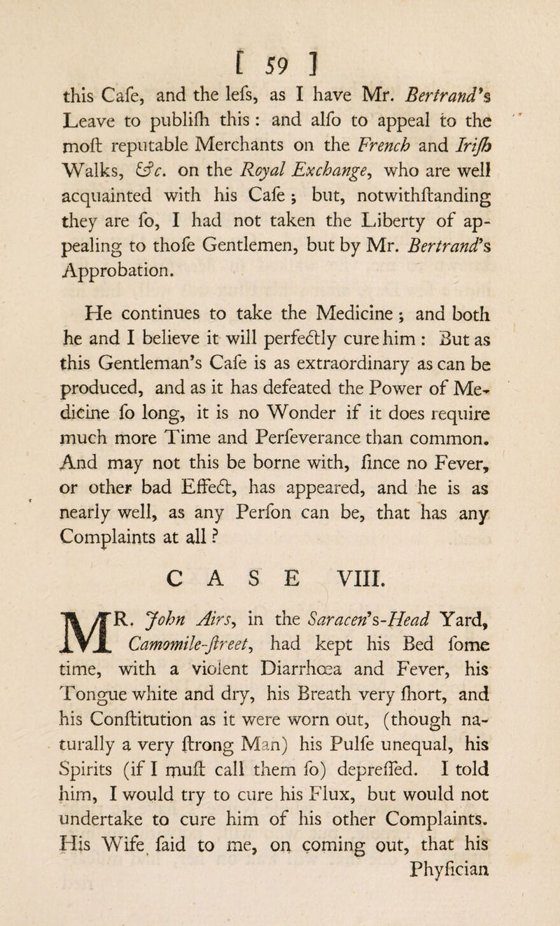 this Cafe, and the lefs, as I have Mr. Bertrand*^ Leave to publifh this : and alfo to appeal to the moft reputable Merchants on the French and Irtjh Walks, on the Royal Exchange^ who are well acquainted with his Cafe ; but, notwithftanding they are fo, I had not taken the Liberty of ap¬ pealing to thofe Gentlemen, but by Mr. Bertrand'^ Approbation. He continues to take the Medicine; and both he and I believe it will perfedlly cure him : But as this Gentleman’s Cafe is as extraordinary as can be produced, and as it has defeated the Power of Me-^ dicine fo long, it is no Wonder if it does require much more Time and Perfeverance than common. And may not this be borne with, iince no Fever, or other bad Effedt, has appeared, and he is as nearly well, as any Perfon can be, that has any Complaints at all ^ CASE VIIL Mr. John Airs^ in the Saracen!^-Head Yard, Camomile-ftreet^ had kept his Bed fome time, with a violent Diarrhoea and Fever, his Tongue white and dry, his Breath very Ihort, and his Conftitution as it were worn out, (though na¬ turally a very ftrong Man) his Pulfe unequal, his Spirits (if I muft call them fo) depreffed. I told him, I would try to cure his Flux, but would not undertake to cure him of his other Complaints. His Wife faid to me, on coming out, that his Phyfician