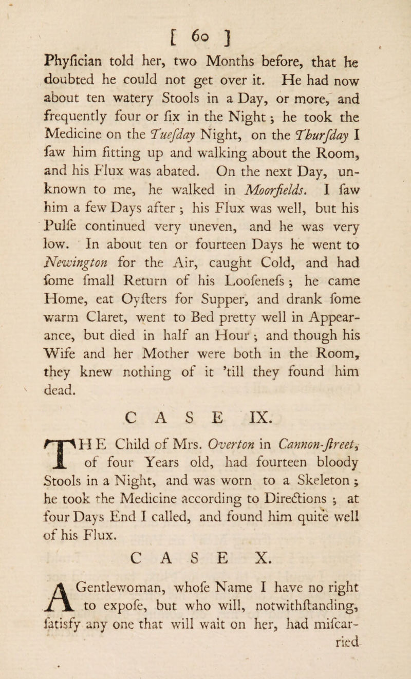 Phyfician told her, two Months before, that he doubted he could not get over it. He had now about ten watery Stools in a Day, or more, and frequently four or fix in the Night; he took the Medicine on the Ttiefday Night, on the Thurfday I faw him fitting up and walking about the Room, and his Flux was abated. On the next Day, un¬ known to me, he walked in Moorjields* I faw him a few Days after ; his Flux was well, but his Pulfe continued very uneven, and he was very low. In about ten or fourteen Days he went to Nezcington for the Air, caught Cold, and had fome fmall Return of his Loofenefs ; he came Home, eat Oyflers for Supper, and drank fome warm Claret, went to Bed pretty well in Appear¬ ance, but died in half an Hour ; and though his Wife and her Mother were both in the Room, they knew nothing of it ’till they found him dead. CASE IX. HE Child of Mrs. Overton in Cannon'ftreeti 1 of four Years old, had fourteen bloody Stools in a Night, and was worn to a Skeleton ; he took the Medicine according to Dire6lions ^ at four Days End I called, and found him quite well of his Flux. CASE X. A Gentlewoman, whofe Name I have no right to expofe, but who will, notwithftanding, fatisfy any one that will wait on her, had mifear- ried