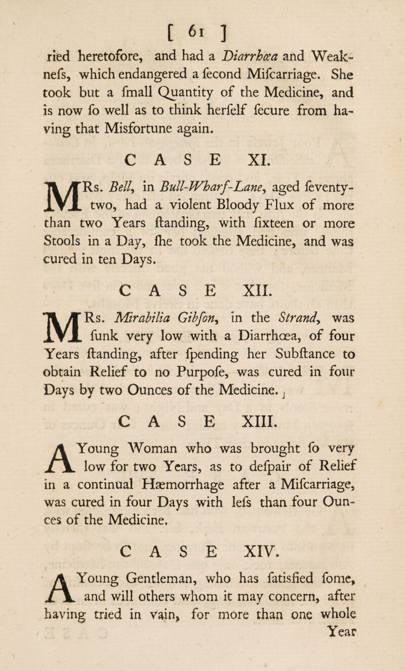 ried heretofore, and had a Diarrhcea and Weak- nefs, which endangered a fecond Mifcarriage. She took but a fmall Quantity of the Medicine, and is now fo well as to think herfelf fecure from ha¬ ving that Misfortune again. CASE XL MRs. Bell^ in Bull-Wharf-Lane^ aged fcventy- two, had a violent Bloody Flux of more than two Years Handing, with fixteen or more Stools in a Day, Ihe took the Medicine, and was cured in ten Days. CASE XII. MRs. Mirahilia Gihfon^ in the Strand^ was funk very low with a Diarrhcea, of four Years Handing, after fpending her SubHance to obtain Relief to no Purpofe, was cured in four Days by two Ounces of the Medicine. > CASE XIII. A Young Woman who was brought fo very low for two Years, as to delpair of Relief in a continual Haemorrhage after a Mifcarriage, was cured in four Days with lefs than four Oun¬ ces of the Medicine. CASE XIV. A Young Gentleman, who has fatisfied fome, and will others whom it may concern, after having tried in Vain, for more than one whole Year