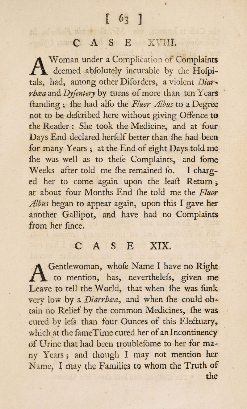 CASE xnii. A Woman under a Complication of Complaints deemed abfolutely incurable by the Holpi- tals, had, among other Diforders, a violent Biar^ rhcea and Byfentery by turns of more than ten Years {landing ; Ihe had alfo the Fluor Alhus to a Degree not to be defcribed here without giving Offence to the Reader : She took the Medicine, and at four Days End declared herfelf better than fhe had been for many Years ; at the End of eight Days told me fhe was well as to thefe Complaints, and fbme Weeks after told me fhe remained fo. I charg¬ ed her to come again upon the leafl Return % at about four Months End fhe told me the Fluor Albus began to appear again, upon this I gave her another Gallipot, and have had no Complaints from her fince. CASE XIX. A Gentlewoman, whofe Name I have no Right to mention, has, neverthelefs, given me Leave to tell the World, that when fhe was funk very low by a Biarrhcea^ and when fhe could ob¬ tain no Relief by the common Medicines, fhe was cured by lefs than four Ounces of this Eledluary, which at the fameTime cured her of an Incontinency of Urine that had been troublefome to her for ma¬ ny Years \ and though I may not mention her Name, I may the Families to whom the Truth of the