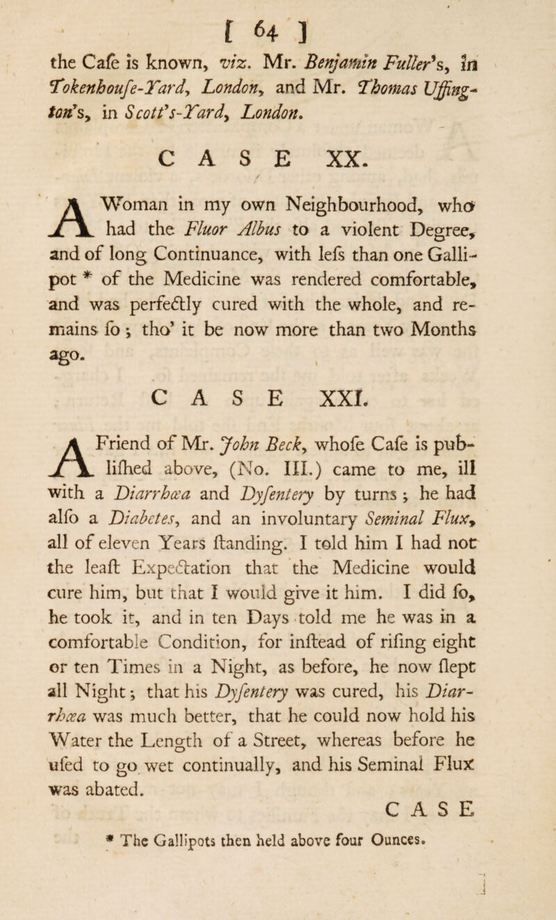 the Cafe is known, njiz. Mr. Benjamin FuUer^s^ in ^Tokenhoufe-Tardy London^ and Mr. Fhomas Uffing^ ton^Sy in Scotds-Tardy London. CASE XX. A Woman in my own Neighbourhood, who had the Fluor Alhus to a violent Degree, and of long Continuance, with lefs than one Galli¬ pot ^ of the Medicine was rendered comfortable, and was perfe61:ly cured with the whole, and re¬ mains fo *, tho’ it be now more than two Months C A S E XXI. A Friend of Mr. John Becky whofe Cafe is pub- lifhed above, (No. III.) came to me, ill with a 'Diarrhcca and Dyfentery by turns ; he had alfo a Diabctesy and an involuntary Seminal FluXy all of eleven Years Handing. I told him I had not the lead: Expe61:ation that the Medicine would cure him, but that I would give it him. I did fb, he took it, and in ten Days - told me he was in a comfortable Condition, for inftead of rifing eight or ten Times in a Night, as before, he now flept all Night; that his Dyfentery was cured, his Diar~ rhcea was much better, that he could now hold his Water the Length of a Street, whereas before he ufed to go wet continually, and his Seminal Flux was abated. CASE • The Gallipots then held above four Ounces.