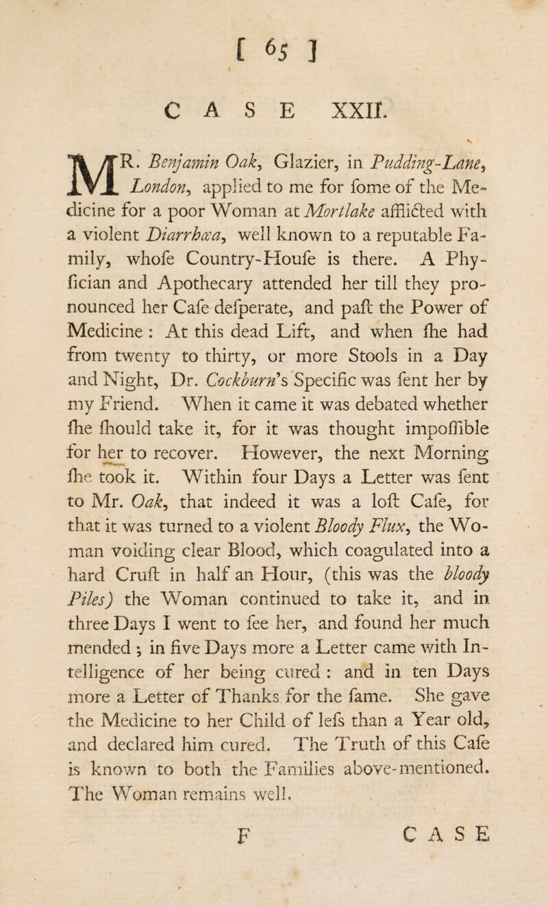 CASE XXII. Mr. Benjamin Oak^ Glazier, in Pudding-Lane^ London^ applied to me for fome of the Me¬ dicine for a poor Woman at Mortlake afflided with a violent Diarrhoea^ well known to a reputable Fa¬ mily, whofe Country-Houfe is there. A Phy~ fician and Apothecary attended her till they pro¬ nounced her Cafe defperate, and pafl: the Power of Medicine : At this dead Lift, and when fhe had from twenty to thirty, or more Stools in a Day and Night, Dr. Cackhurn\ Specific was fent her by mv Friend. When it came it was debated whether fhe Ihould take it, for it was thought impofiible for 1^ to recover. However, the next Morning fhe, took it. Within four Days a Letter was fent to Mr. Oak^ that indeed it was a loft Cafe, for that it was turned to a violent Bloody Flux^ the Wo¬ man voiding clear Blood, which coagulated into a hard Cruft in half an Hour, (this was the Moody Piles) the Woman continued to take it, and in three Days I went to fee her, and found her much mended *, in five Days more a Letter came with In¬ telligence of her being cured : and in ten Days more a Letter of Thanks for the fame. She gave the Medicine to her Child of lefs than a Year old, and declared him cured. The Truth of this Cafe is known to both the Families above-mentioned. The Woman remains well. \