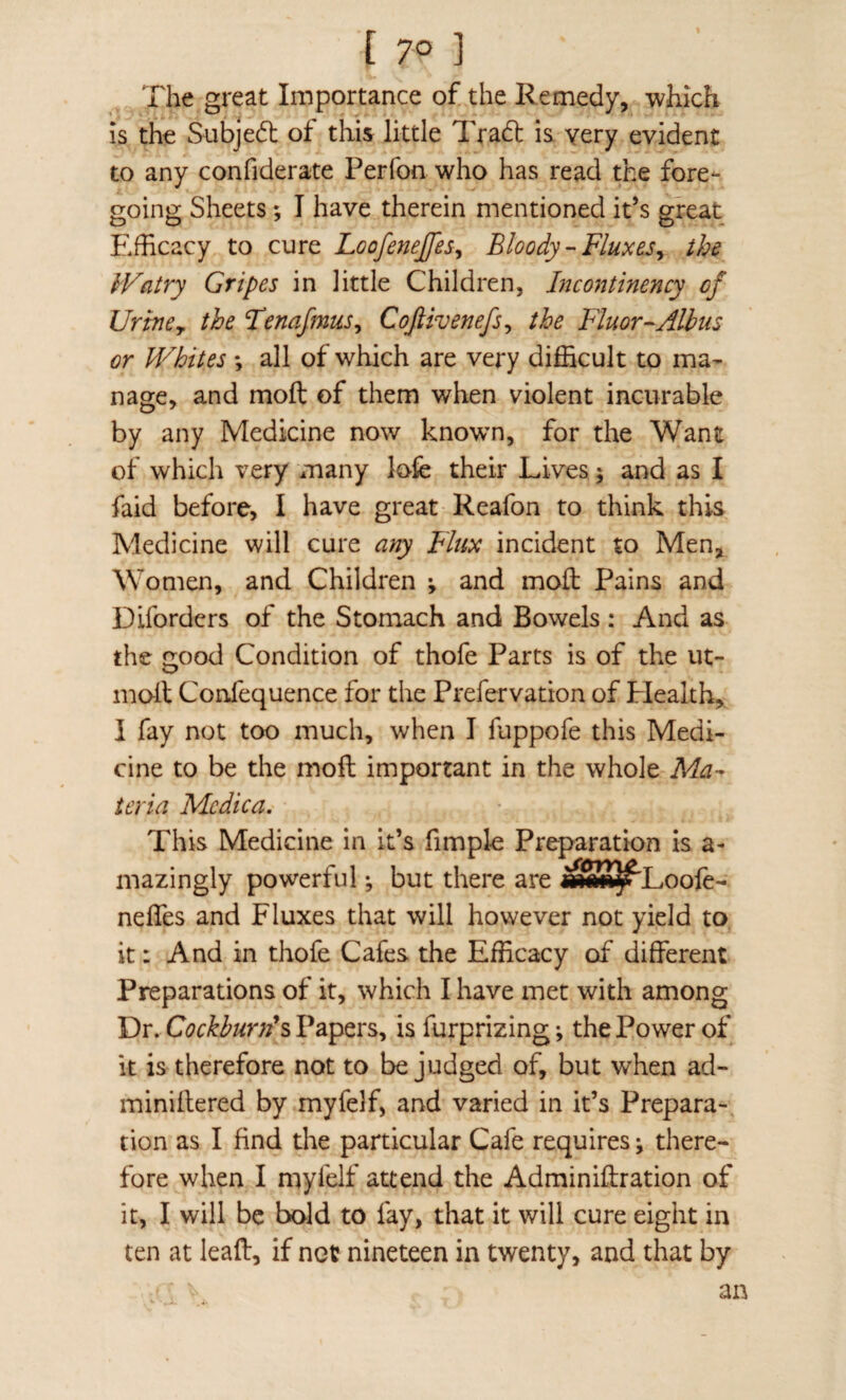 [ 7° ] The great Importance of the Remedy, which is the Subjedt of this little Tradt is very evident to any confiderate Perfon who has read the fore¬ going Sheets; I have therein mentioned it’s great E.fficacy to cure Loofenejfes^ Bloody-Fluxesy the IVatry Gripes in little Children, Incontinency of Uriney the Tenafmus^ Coftivenefs^ the Fluor-Albus or JVhites *, all of which are very difficult to ma¬ nage, and moft of them when violent incurable by any Medicine now known, for the Want of which very many lofe their Lives; and as I faid before, I have great Reafon to think this Medicine will cure any Flux incident to Men, Women, and Children ; and moft Pains and Diforders of the Stomach and Bowels: And as the good Condition of thofe Parts is of the ut- moft Confequence for the Prefervation of Plealth, I fay not too much, when I fuppofe this Medi¬ cine to be the moft important in the whole Ma¬ teria Mcdica. This Medicine in it’s fimpk Preparation is a- mazingly powerful; but there are «S8^Loofc- nefles and Fluxes that will however not yield to it: And in thofe Cafes the Efficacy of different Preparations of it, which I have met with among Dr. Cockburn^s Papers, is furprizing; the Power of it is therefore not to be judged of, but when ad- miniftered by myfelf, and varied in it’s Prepara¬ tion as I find the particular Cafe requires ^ there¬ fore when I myfelf attend the Adminiftration of it, I will be bold to fay, that it will cure eight in ten at leaft, if not nineteen in twenty, and that by an