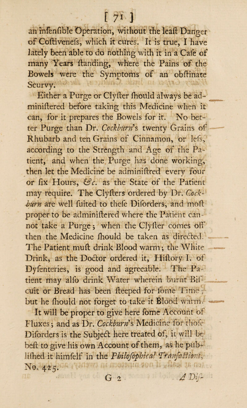 an infenfible Operation, without the leaft Danger of Coftivenefs, which it cures. It is true, I have lately been able to do nothing with it in a Cafe of many Years Handing, where the Pains of the Bowels were the Symptoms of an obHinate Scurvy. Either a Purge or Ciyfter fhould always be ad- miniftered before taking this Medicine when it can, for it prepares the Bowels for it. No bet¬ ter Purge than Dr. Cockhurnh twenty Grains of Rhubarb and ten Grains of Cinnamon, br lefs,' according to the Strength and Age of the Pa¬ tient, and when the Purge has done working, then let the Medicine be adminiftred every four or fix Hours, as the State of the Patient may require. The Clyfters ordered by Dr. J?urn are well fuited to thefe Diforders, and moft proper to be adminiftered where the Patient can¬ not take a Purge; when the ClyHer comes off then the Medicine fhould be taken as directed.- The Patient muff drink Blood warm*, the Wliire Drink, as the Dodtor ordered it, Hiftory I, of Dyfenteries, is good and agreeable. The Pa¬ tient may alfo drink Water wherein burnt BiP“„ cult or Bread has been fteeped for fonVe Tinle^ but he fliould not forget to take it BloodWarmf It will be proper to give here fome Account of Fluxes; and as Dr. Cockburn\ Medicine for rlibff Diforders is the Subjed here treated of, it will be beft to give his own Account of them, as he pub- lifhed it himfelf in the Philofophkal P'rdnfc.bliovjy No, 425. ^ ■' ' ' G 2 4