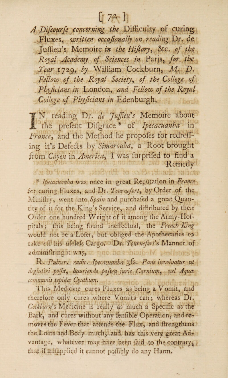 A Bifcourfe concerning the Difficulty of curing Fluxes, written occafionally on reading Dr. de Juffieu’s Memoire in the Hijiory^ &c. of the Royal Academy of Sciences in Paris, for^ the, Tear 1729, by William Cockburn, M, Z), Fellow of the Royal Society^ of the College of , Phyficians in London, and Fellow of the Royal College of Phyficians in Edenburgh. IN reading Dr. de JuJfieids Memoire about the prefent Difgrace ^ of Ipecacuanha in France^ and the Method he propofes for redreff- ing it’s Defedls by Simarouha^ a Root brought from Cayen in America^ I was furprifed to find a Remedy * Jpecacuavha was once in great Reputation in France for curing Fluxes, and Dr. Tournefort^ by Order of the Miniflr)', went into Spain and purchafed a great Qi^^n- tity of It for the King’s Service, and diftributed by their Order one hundred Weight of it among the Army-Hof* pitals; this being found inefFe£lual, the French King would not be a Lofer, but obliged the Apothecaries to take off his ufelefs Cargo. Dr. Fourneforl^ Manner of adminiftring it was, R. Puher, radic. Ipecacuanha Pane involvatur ut clcgliitiri pojfit^ hauriendo poftea juris Carniuin, vel Jquee communis tepidee Cyathum. 'This Medicine cures Fluxes as being a Vomit, and therefore only cures where Vomits can; w'hereas Dr. Cockburn^ Medicine is really as much a Specific as the Bark, and cures without any fenfible Operation, and re^ moves the Fever that attends the Flux, and ftrengthens the Loins and Body much, and has this very great Ad¬ vantage, whatever may have been faid to the contrary that if fr.ilhpplicd it cannot po/Tibly do any Harm.