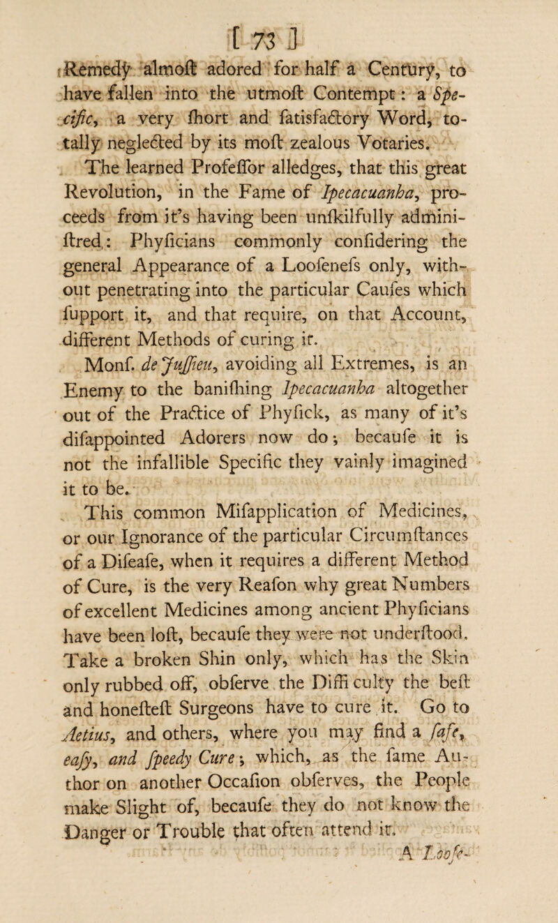 ■ RemedJ^ almofl adored for half a Century, to have fallen into the utmoft Contempt: a Spe- ctficy a very fhort and fatisfadory Word, to¬ tally negle6led by its moft zealous Votaries. The learned Profelfor alledges, that this great Revolution, in the Fame of Ipecacuanha^ pro¬ ceeds from it’s having been iinlkilfully adrhini- ftred,: Phyficians commonly confidering the general Appearance of a Loofenefs only, with¬ out penetrating into the particular Caufes which fupport it, and that require, on that Account, different Methods of curing it. Monf. de JuJfieu^ avoiding all Extremes, is an Enemy to the banifliing Ipecacuanha altogether out of the Pradice of Phyfick, as many of it’s difappointed Adorers now do*, becaufe it is not the infallible Specific they vainly imagined it to be. This common Mifapplication of Medicines, or our Ignorance of the particular Circumflances of a Difeafe, when it requires a different Method of Cure, is the very Reafon why great Numbers of excellent Medicines among ancient Phyficians have been loft, becaufe they were not underftood. Take a broken Shin only, which has the Skin only rubbed off, obferve the Difti culty the beft and honefteft Surgeons have to cure It. Go to Aetius^ and others, where you m^y find a fafe^ eafy^ and fpeedyCure\ which,.the fame Au¬ thor on another Occafion obferves, the People make Slight of, becaufe they do not know the Danger or Trouble that often attend it. A Loofc-