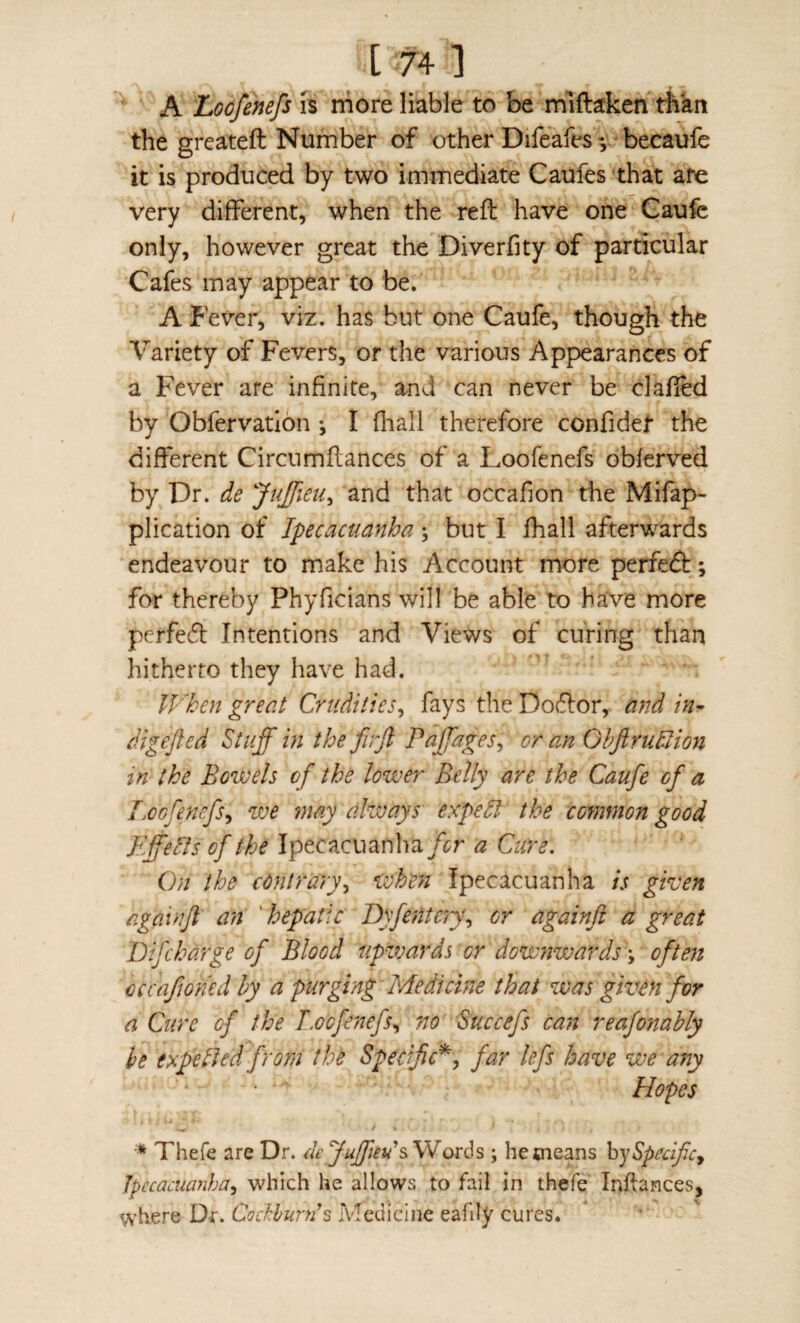 ^ A Loofenefs is more liable to be mlftaken than the greateft Number of other Difeafes -,v* becaufe it is produced by two immediate Caufes that are very different, when the reft have one Gaufe only, however great the Diverfity of particular Cafes may appear to be. A Fever, viz. has but one Caufe, though the Variety of Fevers, or the various Appearances of a Fever are infinite, and can never be clafted by Obfervatlon; I fliall therefore confidet the different Circnmftances of a Loofenefs oblerved by Dr. de JuJfieu^ and that occafion the Mifap- plication of Ipecacuanha j but I fhall afterwards endeavour to make his Account more perfedb; for thereby Phyficians will be able to have more pcrfed Intentions and Views of curing than hitherto they have had. IVhen great Crudities, fays the Do(ftor, and in^ digefted Stuff in the firft Paffages, or ajz Ohftrudlion in the Bowels of the lower Belly are the Caufe of a Loofenefs, we may always expeH the common good Iff ells of the Ipecacuan]m/<;r a Cure. On the contrary, when Ipecacuanha is green againji an ‘ hepatic Dyfente'/j, or againji a great Bifcharge of Blood upzvards or downwardsoften cccafoned by a purging Medicine that zvas given for a Cure of the T.ocfefufs, no S’uccefs can reafonahly he expelled from the Specific^, far left have we any Hopes Thefe are Dr. deyuffm's,\Iox6s ; hetneans Specific, Ipecacuanha, which he allows to fail in thefe Inftances, where Dr. Cockhunis Medicine eafily cures.
