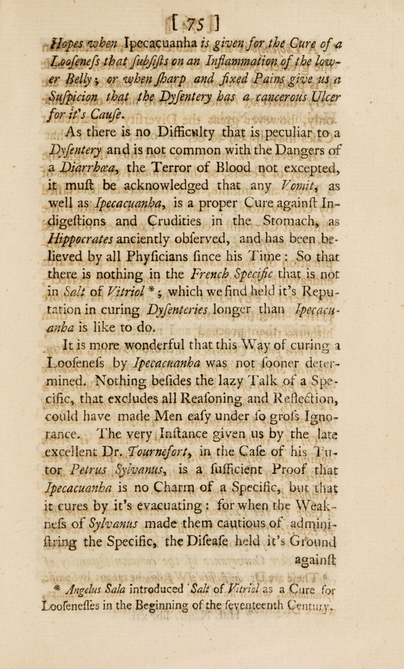 ^opes 'when Ipecacuanha is given for the Cure of ^ Loofenefs that fubffis on an Infiammation of the lova- er Belly; or when fharp and fixed Pains give us a Sufpicion that the Dyfentery has a cancerous Ulcer for it's Caufe, As there is no Difficwlty that is peculiar to a Dyfentery and is not common with the Dangers of a Diarrhoea^ the Terror of Blood not excepted, it muft be acknowledged that any Vomit^ as well Ipecacuanha^ is a proper Cure againfl: In- digeftions and Crudities in the Stomach, as Hippocrates anciently obferved, and has been be¬ lieved by all Phyficians fince his Time : So that there is nothing in the French Specific that is not in Salt of Vitriol* ^ which we find held it’s Repu¬ tation in curing Dyfentcries longer than IpecacU' anha is like to do. It is more wmderful that this Way of curing a Loofenefs by Ipecacuanha was not fooner deter¬ mined. Nothing befides the lazy Talk of a Spe¬ cific, that excludes all Reafoning and Refledlion, could have made Men eafy under fo grofs Igno¬ rance. The very Inflance given us by the late excellent Dv, Fournefort^ in the Cafe of his I'u- tor Petrus Sylvanus^ is a fuflicient Proof that Ipecacuanha is no Charrn of a Specific, but that it cures by it’s evacuating : for when the Weak- nefs of Sylvanus made them cautious of admini- firing the Specific, theDifeafe held it’s Ground againfl * Angehs Sala introduced 'Salt of Vitriol as a Cijre for Loofenefles in the Beginning of the feven teenth Century,