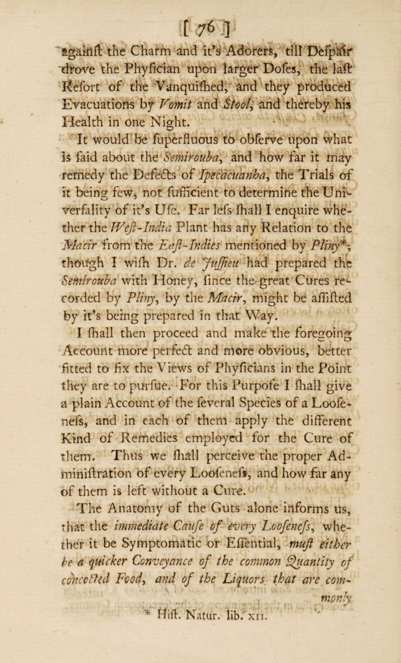 agakift the Chafm and it’s Adorers, till DefpS?ir ‘drove the Phyfic:ian upon larger Dofes, the laft Kefort of the Vanquifhedi and they produced Evacuations by Vomit and $iool^'thereby his Health in one Night. It would be fuperfluous to obferve upon what is faid about the Se^nirouha^ and how far it may remedy the Defefis of Ipecacuanha^ the Trials of it beingf few* not fufficient to determine theUnr^ verfality of it’s Ufe. Far lefs Ihall I enquire whe¬ ther the Weji-India Plant has any Relation to the Mach from the Eaji-Indies mentioned by Pliny'^\ though I wifh Dr. de JnJfieii had prepared the Seffiirouba with Honey, fince the-great Cures re^- corded by Plhi)\ by the Mnch^ might be afiifled by it’s being prepared in that Way. I fhall then proceed and make the foregoing Account more perfedl and more obvious, better fitted to fix the Views of Phyficians in the Point they are to purfue. Tor this Purpofe I fhall give a plain Account of the feveral Species of a Loofe* nefs, and in each of them apply the different Kind of Remedies employed for the Cure of them. Thus we fliall perceive the proper Ad* miniftration of every Loofenefi, and how far any of them is left without a Cure. The Anatomy of the Guts alone informs us, that the immediate Caufe of every Loofenefs^ whe¬ ther it be Symptomatic or Effential, mujt either be a quicker Conveyance of the co?nmon Quantity of edneodfed Fcod^ and of the Liquors that are com^ monly Hifl, Natur. lib.' xn.