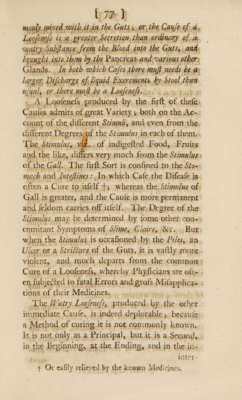 mqidy%vith it in the Guts\ or the Caufe of a. Loofenefs is a greater Secretion than ordinary of a> ‘uqatry Subfiance from the Blood into the Guts^ and brjught into them by the Pancreas and various other Glands. In both which Cafes there mufi needs be a, larger Difcharge of liquid Excrements by Stool than ufual^ or there mufi be a Loofenefs, A Loofenefs produced by the firft of thefe Caufes admits of great Variety both on the Ac¬ count of the different Stimuli^ and even from the different Degrees of the Stimulus in each of them. The Stimulus^ v^.. of indigefted Food, Fruits and the like, differs very much from the Stimulus of the Gall, The firh: Sort is confined to the Sto^ mach and Inteftines: In which Cafe the Difeafe is often a Cure to itfelf -f; whereas the Stimulus of Gall is greater, and the Caufe is more permanent and feldom carries off itfelf. I'he Degree of the Stimulus may be determined by fome other con¬ comitant Symptoms of Slime,^ Glaire,, &c. But when the Stimulus is occafioned by the Piles,, an Ulcer or a Stricture of the Guts, it is vaftly more violent, and much departs from the common Cure of a Loofenefs, whereby Phyficians are ofe-^ en fubjedled to fatal Errors and grofs Mifaj^plica- tions of their Medicines. The Watry Loofenefs^ produced by the other immediate Caufe, is indeed deplorable; becauie a Method of curing it is not commonly known. It is not only as a Principal, but it is a Second, in the Beginning, at the Ending, and in the in- inter- f Or eafily relieved by the known Medicines.