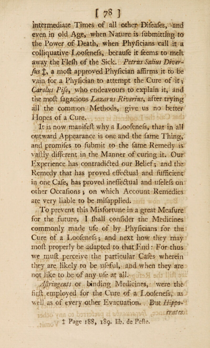 intermediate Times of all other Difeafes, and even in old Age, when Nature is fubmitdng to the Power of Death, when Phyficians call it a colliquative Loofenefs, becaufe it feems to rnelt away the Flefli of the Sick. Petrus Salius Diver^ Jusa moft approved Phyfician affirms it to be vain for a Phyfician to attempt the Cure of it \ Carolus Pifo^ who endeavours to explain it, and the moft fagacious Lazarus Riverius^ after trying all the common Methods, give us no better Hopes of a Cure. It is now manifeft why a Loofenefs, that in all outward Appearance is one and the fame Thing, aPxd promifes to fubmit to the fame Remedy is vallly different in the Manner of curing it. Our Experience has contradidled our Belief; and the Remedy that has proved effedbual and fufficient in one Cafe, has proved ineffedlual and ufelefs on other Occafions; on which Account Remedies are very liable to be mifapplied. To prevent this Misfortune in a great Meafure for the future, I fhall confider the Medicines commonly made ufe of by Phyficians for the Cure of a Loofenefs; and next how they may moft properly be adapted to that Paid : For thus we mufl perceive the particular Cafes wherein they are likely to be ufeful, and when they are not like to be of any ufe at all. Ajlringents or binding Medicines, w'ere the firft employed for the Cure of a Loofenefs, as w,ell as of every other Evacuation, But Hippo¬ crates: 1 Page 188, 189. lib. de Pcfle.