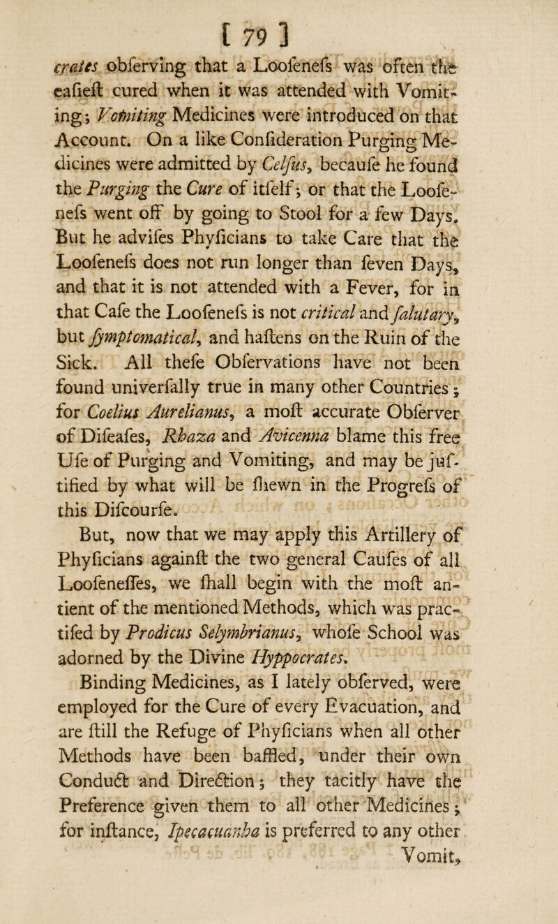 CTG^ies obferving that a Loofenefs was often cafiefl: cured when it was attended with Vomit¬ ing; Votniting Medicines were introduced on that Account. On a like Confideration Purging Me¬ dicines were admitted by CelfuSy becaufe he found the Purging the Cure of itfelf; or that the Loofe¬ nefs went off by going to Stool for a few Days. But he advifes Phyficians to take Care that the Loofenefs does not run longer than feven Day^ and that it is not attended with a Fever, for in that Cafe the Loofenefs is not critical and falutary^ but fymptomatical^ and haftens on the Ruin of the Sick. All thefe Obfervations have not been found univerfally true in many other Countries; for Coelm Aurelianus^ a mofl accurate Obferver of Difeafes, Rhaza and Avicenna blame this free Ufe of Purging and Vomiting, and may be juf- tified by what will be fliewn in the Progrefs of this Difeourfe. But, now that we may apply this Artillery of Phyficians againft the two general Caufes of all Loofeneffes, we fhall begin with the mofb an- tient of the mentioned Methods, which was prac- tifed by Prodicus Selymbrianus^ whofe School was adorned by the Divine Hyppocrates. Binding Medicines, as I lately obferved, were employed for the Cure of every Evacuation, and are flill the Refuge of Phyficians when all other Methods have been baffled, under their own Condud: and Diredtion; they tacitly have the Preference given them to all other Medicines; for inftance, Ipecacuanha is preferred to any other Vomits