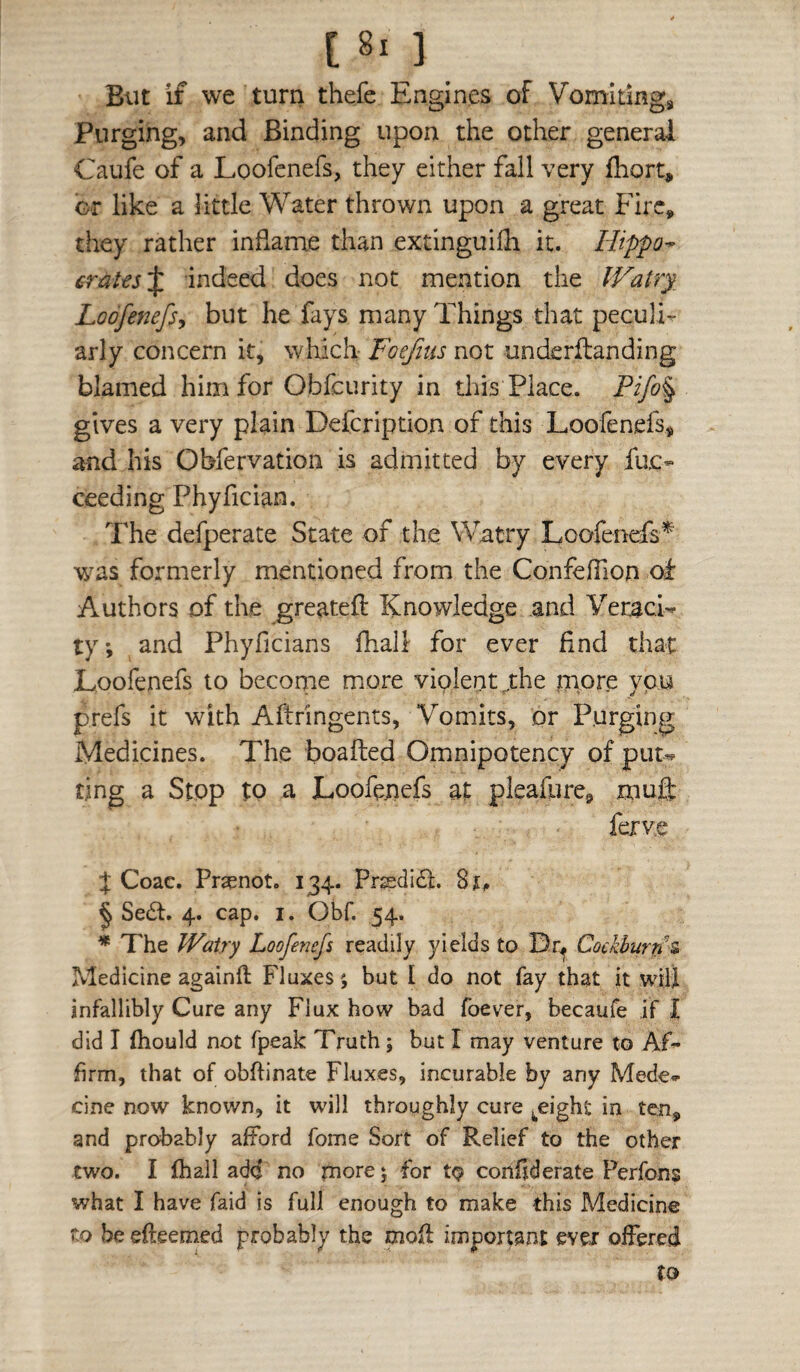 But if we turn thefe Engines of Vomitings Purging, and Binding upon the other general Caufe of a Loofenefs, they either fall very fhort, or like a little Water thrown upon a great Fire, they rather inflame than extinguifli it. Hippo^ £ratts\ indeed does not mention the lVatry_ Loofenefs, but he fays many Things that peculi^ arly concern it, which- Foejius not underflanding blamed him for Obfcurity in this Place. Pifo% gives a very plain Defcription of this Loofenefs^ and his Obfervation is admitted by every fuc- ceeding Phyfician. The defperate State of the Watry Loofenefs* was formerly mentioned from the Confefilon of Authors of the greateft Knowledge and Veraci¬ ty, and Phyficians fhall for ever find that Loofenefs to becorne more violent ^rhe mpre you prefs it with Aftringents, Vomits, or Purging Medicines. The boafted Omnipotency of put¬ ting a Stop to a Loofepefs at pleafure^ mufl: ferv.e X Coac. Praenot. 134. Prgsdi£l. I Se£t. 4. cap. i. Obf. 54. * The Watry Loofenefs readily yields to Dr^ Cockburrr^ Medicine againfl Fluxes; but I do not fay that it will infallibly Cure any Flux how bad foever, becaufe if I did I fiiould not fpeak Truth; but I may venture to Af¬ firm, that of obftinate Fluxes, incurable by any Mede- cine now known, it will throughly cure ^eight in ten, and probably afford fome Sort of Relief to the other two. I fhall add no more 5 for tQ confiderate Perfons what I have faid is full enough to make this Medicine to be efteemed probably the mofi important ever offered to