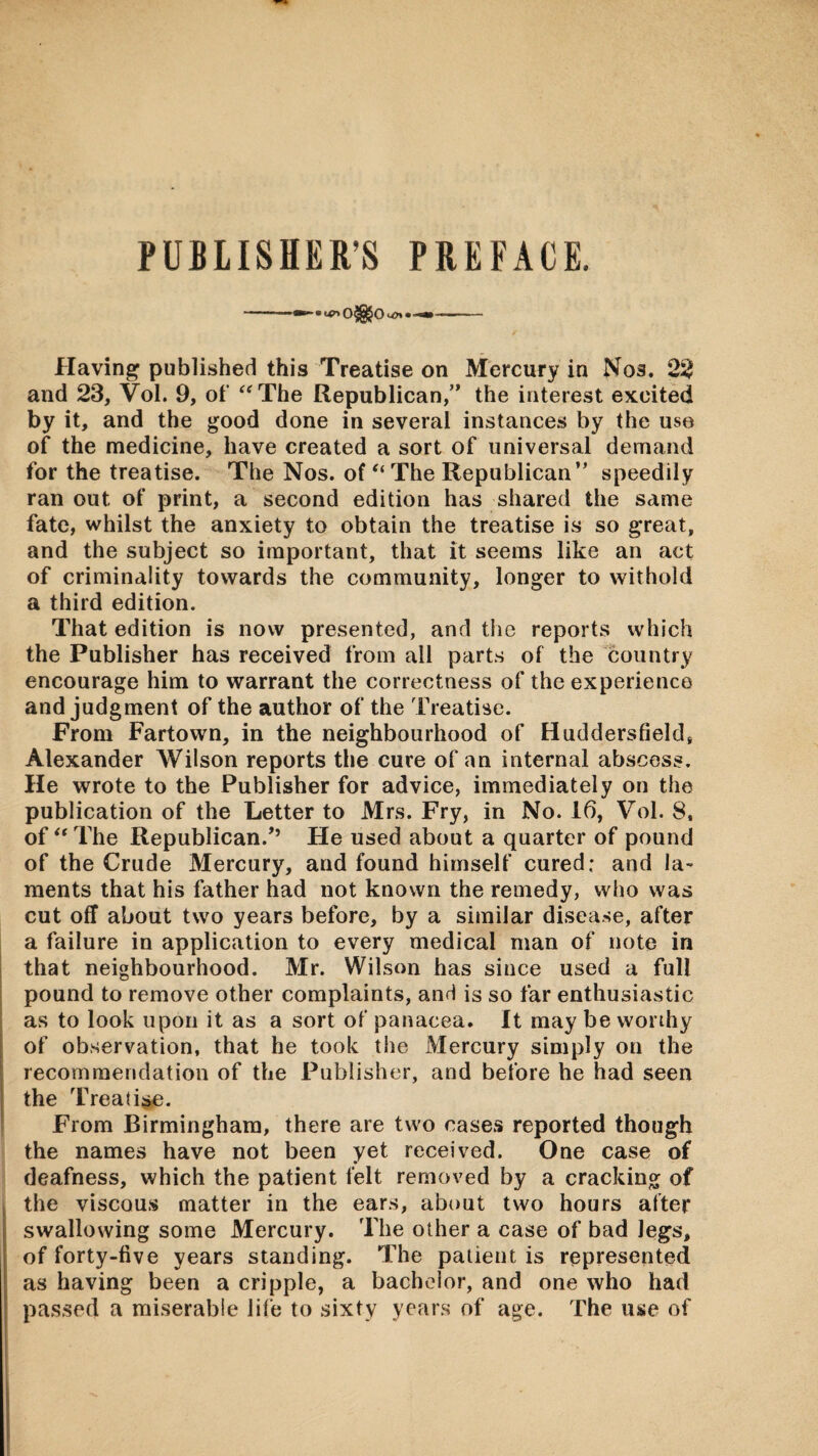 PUBLISHER’S PREFACE. Having published this Treatise on Mercury in Nos. 22 and 23, Vol. 9, of '^The Republican,” the interest excited by it, and the good done in several instances by the use of the medicine, have created a sort of universal demand for the treatise. The Nos. of “ The Republican” speedily ran out of print, a second edition has shared the same fate, whilst the anxiety to obtain the treatise is so great, and the subject so important, that it seems like an act of criminality towards the community, longer to withold a third edition. That edition is now presented, and the reports which the Publisher has received from all parts of the country encourage him to warrant the correctness of the experience and judgment of the author of the Treatise. From Fartown, in the neighbourhood of Huddersfield, Alexander Wilson reports the cure of an internal abscess. He wrote to the Publisher for advice, immediately on the publication of the Letter to Mrs. Fry, in No. 16, Vol. 8, of The Republican.’’ He used about a quarter of pound of the Crude Mercury, and found himself cured; and la¬ ments that his father had not known the remedy, who was cut off about two years before, by a similar disease, after a failure in application to every medical man of note in that neighbourhood. Mr. Wilson has since used a full pound to remove other complaints, and is so far enthusiastic as to look upon it as a sort of panacea. It may be worthy of observation, that he took the Mercury simply on the recommendation of the Publisher, and before he had seen the Treati^. From Birmingham, there are two cases reported though the names have not been yet received. One case of deafness, which the patient felt removed by a cracking of the viscous matter in the ears, about two hours after swallowing some Mercury. The other a case of bad legs, of forty-five years standing. The patient is represented as having been a cripple, a bachelor, and one who had passed a miserable life to sixty years of age. The use of