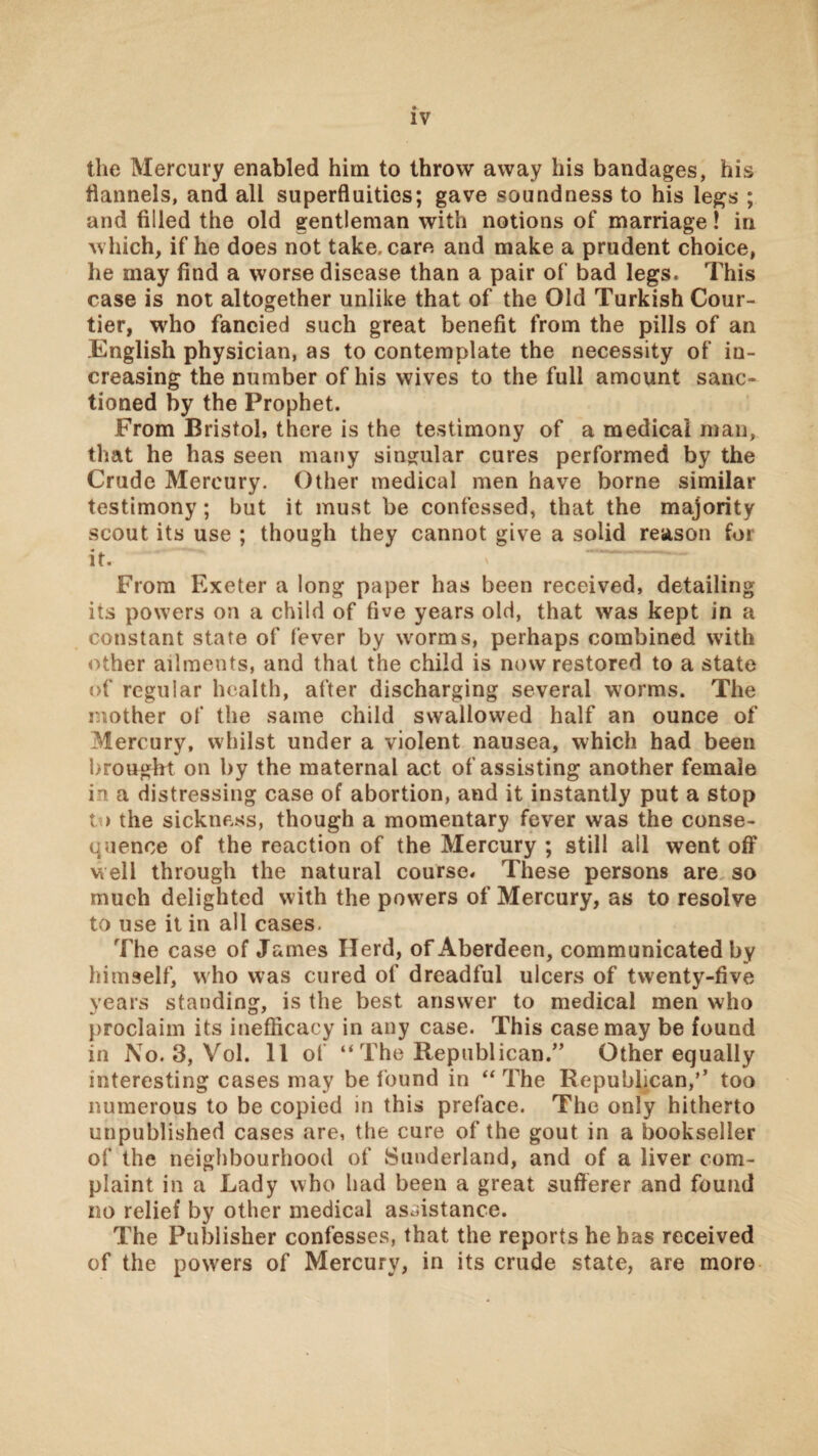 the Mercury enabled him to throw away his bandages, his flannels, and all superfluities; gave soundness to his le^s ; and filled the old gentleman with notions of marriage! in which, if he does not take, care and make a prudent choice, he may find a worse disease than a pair of bad legs. This case is not altogether unlike that of the Old Turkish Cour¬ tier, who fancied such great benefit from the pills of an English physician, as to contemplate the necessity of in¬ creasing the number of his wives to the full amount sanc¬ tioned by the Prophet. From Bristol, there is the testimony of a medical man, that he has seen many singular cures performed by the Crude Mercury. Other medical men have borne similar testimony; but it must be confessed, that the majority scout its use ; though they cannot give a solid reason for it. From Exeter a long paper has been received, detailing its powers on a child of five years old, that was kept in a constant state of fever by worms, perhaps combined with other ailments, and that the child is now restored to a state of regular health, after discharging several worms. The mother of the same child swallowed half an ounce of Mercury, whilst under a violent nausea, which had been brought on by the maternal act of assisting another female in a distressing case of abortion, and it instantly put a stop to the sickness, though a momentary fever was the conse¬ quence of the reaction of the Mercury ; still all went off well through the natural course. These persons are so much delighted with the powers of Mercury, as to resolve to use it in all cases. The case of James Herd, of Aberdeen, communicated by himself, who was cured of dreadful ulcers of twenty-five years standing, is the best answer to medical men who proclaim its inefficacy in any case. This case may be found in No. 3, Vol. 11 of “ The Republican.” Other equally interesting cases may be found in ‘‘The Republican,’’ too numerous to be copied in this preface. The only hitherto unpublished cases are, the cure of the gout in a bookseller of the neighbourhood of Sunderland, and of a liver com¬ plaint in a Lady who had been a great sufferer and found no relief by other medical assistance. The Publisher confesses, that the reports he has received of the powers of Mercury, in its crude state, are more