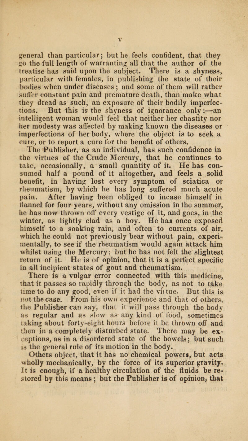 general than particular; but he feels confident, that they go the full length of warranting all that the author of the treatise has said upon the subject. There is a shyness, particular with females, in publishing the state of their bodies when under diseases ; and some of them will rather suffer constant pain and premature death, than make what they dread as such, an exposure of their bodily imperfec¬ tions. But this is the shyness of ignorance only:—an intelligent woman wauld feel that neither her chastity nor her modesty was affected by making known the diseases or imperfections of her body, where the object is to seek a cure, or to report a cure for the benefit of others. The Publisher, as an individual, has such confidence in the virtues of the Crude Mercury, that he continues to take, occasionally, a small quantity of it. He has con¬ sumed half a pound of it altogether, and feels a solid benefit, in having lost every symptom of sciatica or rheumatism, by which he has long suflfered much acute pain. After having been obliged to incase himself in flannel for four years, without any omission in the summer, he has now thrown off every vestige of it, and goes, in the winter, as lightly clad as a boy. He has once exposed himself to a soaking rain, and often to currents of air, which he could not previously bear without pain, experi¬ mentally, to see if the rheumatism would again attack him whilst using the Mercury; but he has not felt the slightest return of it. He is of opinion, that it is a perfect specific in all incipient states of gout and rheumatism. There is a vulgar error connected with this medicine, that it passes so rapidly through the body, as not to take time to do any good, even if it had the vif tue. But this is not the case. From his own experience and that of others, the Publisher can say, that it will pass through the body as regular and as slow as any kind of food, sometimes taking about forty-eight hours befoie it be thrown off and then in a completely disturbed state. There may be ex¬ ceptions, as in a disordered state of the bowels; but such IS the general rule of its motion in the body. Others object, that it has no chemical powers, but acts wholly mechanically, by the force of its superior gravity. It is enough, if a healthy circulation of the fluids be re¬ stored by this means; but the Publisher is of opinion, that