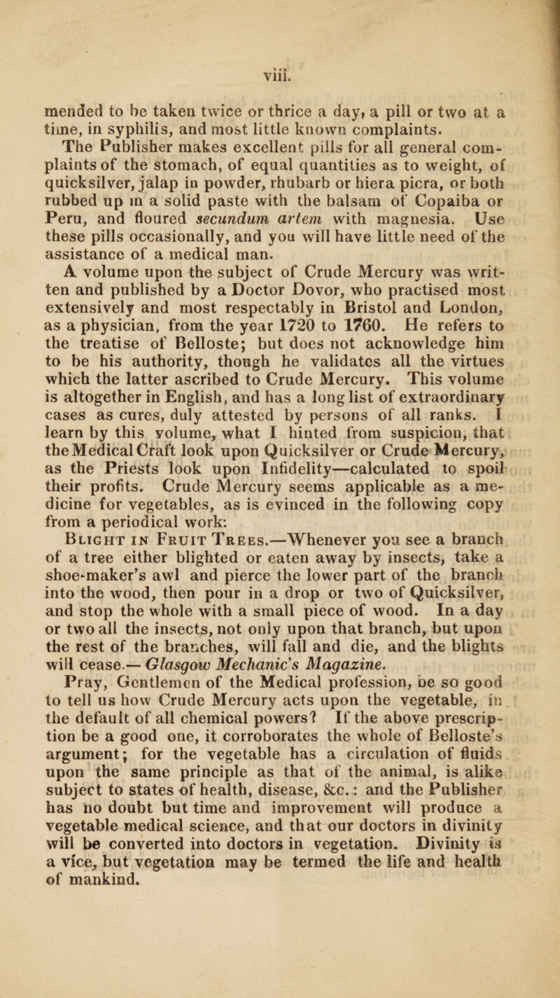 Vlll. mended to be taken twice or thrice a day, a pill or two at a time, in syphilis, and most little known complaints. The Publisher makes excellent pills for all general com¬ plaints of the stomach, of equal quantities as to weight, of quicksilver, jalap in powder, rhubarb or hiera picra, or both rubbed up in a solid paste with the balsam of Copaiba or Peru, and floured secundum artem with magnesia. Use these pills occasionally, and you will have little need of the assistance of a medical man. A volume upon the subject of Crude Mercury was writ¬ ten and published by a Doctor Dovor, who practised most extensively and most respectably in Bristol and London, as a physician, from the year 1720 to 1760. He refers to the treatise of Belloste; but does not acknowledge him to be his authority, though he validates all the virtues which the latter ascribed to Crude Mercury. This volume is altogether in English, and has a long list of extraordinary cases as cures, duly attested by persons of all ranks. I learn by this volume, what I hinted from suspicion, that the Medical Craft look upon Quicksilver or Crude Mercury, as the Priests look upon Infidelity—calculated to spoil their profits. Crude Mercury seems applicable as a me¬ dicine for vegetables, as is evinced in the following copy from a periodical work: Blight in Fruit Trees.—Whenever you see a branch of a tree either blighted or eaten away by insects, take a shoe-maker’s awl and pierce the lower part of the branch into the wood, then pour in a drop or two of Quicksilver, and stop the whole with a small piece of wood. In a day or two all the insects, not only upon that branch, but upon the rest of the branches, will fall and die, and the blights will cease.— Glasgow Mechanic's Magazine. Pray, Gentlemen of the Medical profession, be so good to tell us how Crude Mercury acts upon the vegetable, in the default of all chemical powers? If the above prescrip¬ tion be a good one, it corroborates the whole of Belloste’s argument; for the vegetable has a circulation of fluids upon the same principle as that of the animal, is alike subject to states of health, disease, &c.: and the Publisher has no doubt but time and improvement will produce a vegetable medical science, and that our doctors in divinity will be converted into doctors in vegetation. Divinity is a vice, but vegetation may be termed the life and health of mankind.