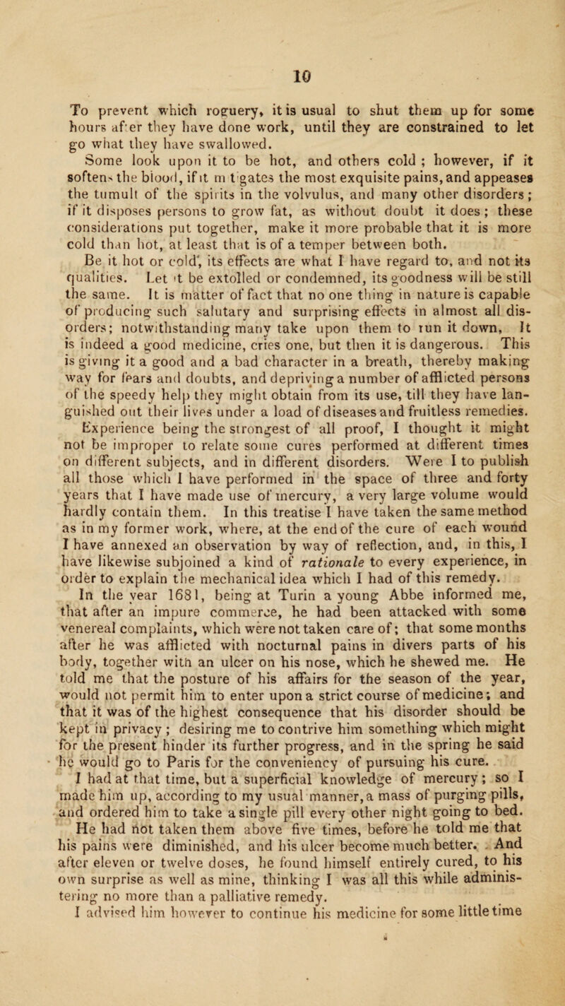 To prevent which roe:uery, it is usual to shut them up for some hours af’er they have done work, until they are constrained to let go what they have swallowed. Some look upon it to be hot, and others cold ; however, if it sorten> the blood, if it ni t’gatcs the most exquisite pains, and appeases the tumult of the spirits in tlie volvulus, and many other disorders; if it disposes persons to grow fat, as without doul)t it does; these considerations put together, make it more probable that it is more cold than hot, at least that is of a temper between both. Be it hot or cold', its effects are what I have regard to, and not its qualities. Let't be extolled or condemned, its goodness will be still the same. It is matter of fact that no one thing in nature is capable of producing such salutary and surprising effects in almost all dis¬ orders; notwithstanding many take upon them to tun it down, It is indeed a good medicine, cries one, but then it is dangerous. This is giving it a good and a bad character in a breath, thereby making way for fears and doubts, and depriving a number of afflicted persons of the speedy help they might obtain from its use, till they have lan¬ guished out their lives under a load of diseases and fruitless remedies. Experience being the strongest of all proof, I thought it might not be improper to relate some cures performed at different times on different subjects, and in different disorders. Were I to publish all those which 1 have performed in the space of three and forty years that I have made use of mercury, a very large volume would hardly contain them. In this treatise I have taken the same method as in my former work, \vhere, at the end of the cure of each w'ound I have annexed an observation by way of reflection, and, in this, I have likewise subjoined a kind of rationale to every experience, in Older to explain the mechanical idea which I had of this remedy. In the year 1681, being at Turin a young Abbe informed me, tliat after an impure commerce, he had been attacked with some venereal complaints, which were not taken care of; that some months after he was afflicted with nocturnal pains in divers parts of his body, together witti an ulcer on his nose, which he shewed me. He told me that the posture of his affairs for the season of the year, would not permit him to enter upon a strict course of medicine; and that it was of the highest consequence that his disorder should be kept in privacy ; desiring me to contrive him something which might for the present hinder its further progress, and in the spring he said ’ he would go to Paris for the conveniency of pursuing his cure. I had at that time, but a superficial knowledge of mercury; so I made him up, according to my usual manner, a mass of purging pills, and ordered him to take a single pill every other night going to bed. He had not taken them above five times, before he told me that his pains were diminished, and his ulcer become much better. And after eleven or twelve doses, he found himself entirely cured, to his own surprise as well as mine, thinking I was all this while adminis¬ tering no more than a palliative remedy. 1 advi-^ed him however to continue his medicine for some little time