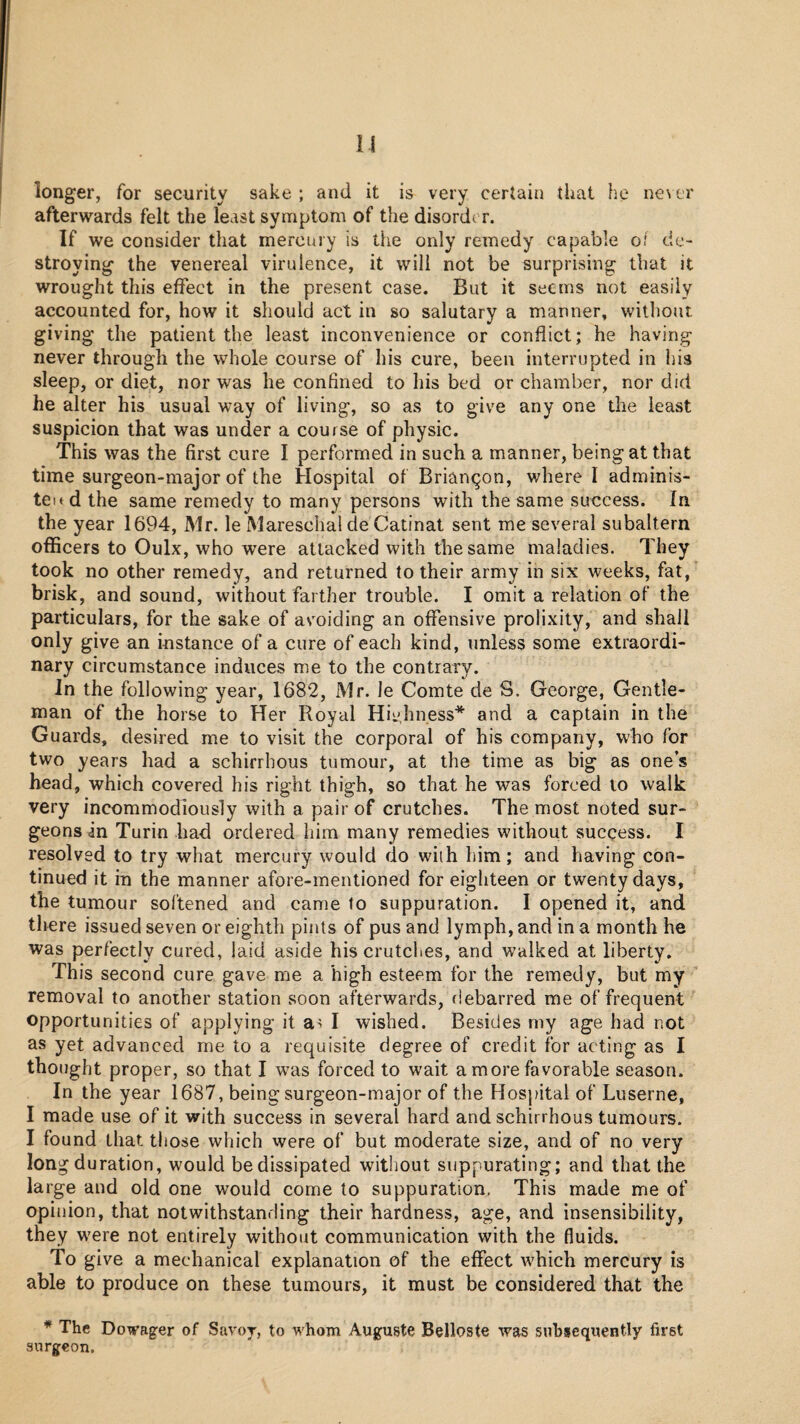 longer, for security sake ; and it is very certain that he ne\ er afterwards felt the least symptom of the disorder. If we consider that mercury is the only remedy capable of de¬ stroying the venereal virulence, it will not be surprising that it wrought this effect in the present case. But it seems not easily accounted for, how it should act in so salutary a manner, without giving the patient the least inconvenience or conflict; he having never through the whole course of his cure, been interrupted in his sleep, or diet, nor was he confined to his bed or chamber, nor did he alter his usual way of living, so as to give any one the least suspicion that was under a course of physic. This was the first cure I performed in such a manner, being at that time surgeon-major of the Hospital of Brian^on, where I adminis- teit d the same remedy to many persons with the same success. In the year 1694, Mr. le Mareschal de Catinat sent me several subaltern officers to Oulx, who were attacked with the same maladies. They took no other remedy, and returned to their army in six weeks, fat, brisk, and sound, without farther trouble. I omit a relation of the particulars, for the sake of as'oiding an offensive prolixity, and shall only give an instance of a cure of each kind, unless some extraordi¬ nary circumstance induces me to the contraiy. In the following year, 1682, Mr. le Comte de S. George, Gentle¬ man of the horse to Her Royal Hiidiness* and a captain in the Guards, desired me to visit the corporal of his company, who for two years had a schirrhous tumour, at the time as big as one’s head, which covered his right thigh, so that he was forced to walk very incommodiously with a pair of crutches. The most noted sur¬ geons in Turin had ordered him many remedies without success. I resolved to try what mercury would do with him; and having con¬ tinued it in the manner afore-mentioned for eighteen or twenty days, the tumour softened and came fo suppuration. I opened it, and there issued seven or eighth pints of pus and lymph, and in a month he was perfectly cured, laid aside his crutclies, and walked at liberty. This second cure gave me a high esteem for the remedy, but my removal to another station soon afterwards,debarred me of frequent opportunities of applying it a> I wished. Besides my age had not as yet advanced me to a requisite degree of credit for acting as I thought proper, so that I was forced to wait a more favorable season. In the year 1687, being surgeon-major of the Hospital of Luserne, I made use of it with success in several hard and schirrhous tumours. I found that those which were of but moderate size, and of no very long duration, would be dissipated without suppurating; and that the large and old one would come to suppuration. This made me of opinion, that notwithstanding their hardness, age, and insensibility, they were not entirely without communication with the fluids. To give a mechanical explanation of the effect which mercury is able to produce on these tumours, it must be considered that the * The Dowager of Savor, to whom Auguste Belloste was subsequently first surgeon.