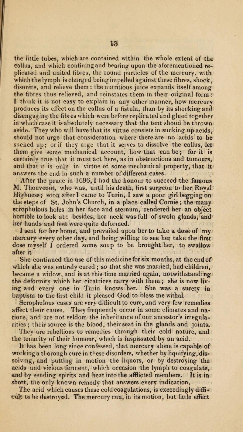 the fitde tubes, which are contained within the whole extent of the callus, and which confining and bearing upon the aforementioned re¬ plicated and united fibres, the round particles of the mercury, with which the lymph is charged being impelled against these fibres, shocky disunite, and relieve them: the nutritious juice expands itself among the fibres thus relieved, and reinstates them in their original form : ! think it is not easy to explain in any other manner, how mercury produces its effect on the callus of a fistula, than by its shocking and disengaging the fibres which were before replicated and glued together in which case it is absolutely necessary that the tent shoud be thrown aside. They w^ho will have that its virtue consists in sucking up acids, should not urge that consideration where there are no acids to be sucked up; or if they urge that it serves to dissolve the callus, let them give some mechanical account, how that can be; for it is certainly true that it must act here, as in obstructions and tumours, and that it is only in virtue of some mechanical property, that it answ'ers the end in such a number of different cases. After the peace in 1696,1 had the honour to succeed the famous M. Thouvenot, who was, until his death, first surgeon to her Royal Highness; soon after I came to Turin, 1 saw a poor girl begging on the steps of St. John’s Church, in a place called Cornie; the many scrophulous holes in her face and sternum, rendered her an object horrible to look at: besides, her neck was full of swoln glands, and her hands and feet were quite deformed, I sent for her home, and prevailed upon her to take a dose of my mercury every other day, and being willing to see her take the first dose myself I ordered some soup to be brought her, to swallow after it She continued the use of this medicine for six months, at the end of which she was entirely cured ; so that she was married, had children, became a wddow, and is at this time married again, notwithstanding the deformity which her cicatrices carry with them; she is now liv¬ ing and every one in Turin knows her. She was a surety in baptism to the first child it pleased God to bless me withal. Scrophulous cases are very difficult to cure, and very few remedies affect their cause. They frequently occur in some climates and na¬ tions, and are not seldom the inheritance of our ancestor’s irregula¬ rities ; their source is the blood, their seat in the glands and joints. They are rebellious to remedies through their cold nature, and the tenacity of their humour, which is inspissated by an acid. It has been long since confessed, that mercury alone is capable of workinga thorough cure in these disorders, whether by liquifying, dis¬ solving, and putting in motion the liquors, or by destroying the acids and vicious ferment, which occasion the lymph to coagulate, and by sending spirits and heat into the afflicted members. It is in short, tlie only known remedy that answers every indication. The acid which causes these cold coagulations, is exceedingly diffi¬ cult to be destroyed. The mercury can, in its motion, but little effect