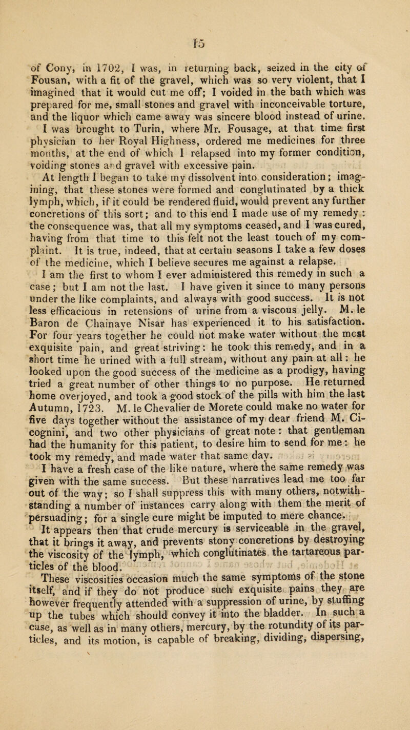 of Cony, in 1702, I was, in returning back, seized in the city of Fousan, with a fit of the gravel, which was so very violent, that I imagined that it would cut me off; I voided in the bath which was prepared for me, small stones and gravel with inconceivable torture, and the liquor which came away was sincere blood instead of urine. I was brought to Turin, where Mr. Fousage, at that time first physician to her Royal Highness, ordered me medicines for three months, at the end of which I relapsed into my former condition, voiding stones and gi'avel with excessive pain. At length I began to take my dissolvent into consideration; imag¬ ining, that these stones were formed and conglutinated by a thick lymph, which, if it could be rendered fluid, would prevent any further concretions of this sort; and to this end I made use of my remedy : the consequence was, that all my symptoms ceased, and I was cured, having from that time to this felt not the least touch of my com¬ plaint. It is true, indeed, that at certain seasons I take a few doses of the medicine, which I believe secures me against a relapse. I am the first to whom I ever administered this remedy in such a case ; but I am not the last. I have given it since to many persons under the like complaints, and always with good success. It is not less efficacious in retensions of urine from a viscous jelly. M. le Baron de Chainave Nisar has experienced it to his satisfaction. For four years together he could not make water without the mcst exquisite pain, and great striving: he took this remedy, and in a short time he urined with a full stream, without any pain at all: he looked upon the good success of the medicine as a prodigy, having tried a great number of other things to no purpose. He returned home overjoyed, and took a good stock of the pills with him the last Autumn, 1723. M. le Chevalier de Morete could make no water for five days together without the assistance of my* dear friend M. Ci- cognini, and two other physicians of great note r that gentleman had the humanity for this patient, to desire him to send for met he took my remedy, and made water that same day. I have a fresh case of the like nature, where the same remedy was given with the same success. But these narratives lead me too far out of the way; so I shall suppress this with many others, notwith¬ standing a number of instances carry along with them the merit of persuading; for a single cure might be imputed to mere chance. It appears then that crude mercury is serviceable in the gravel, that it brings it away, and prevents stony concretions by destroying the viscosity of the lymph, which congliitinates the tartareous par¬ ticles of the blood. v These viscosities occasion much the same symptoms of the stone itself, and if they do riot produce such exquisite pains they are however frequently attended with a suppression of urine, by stuffing up the tubes which should convey it into the bladder. In such a case, as well as in many others, mercury, by the rotundity of its par¬ ticles, and its motion, is capable of breaking, dividing, dispersing,