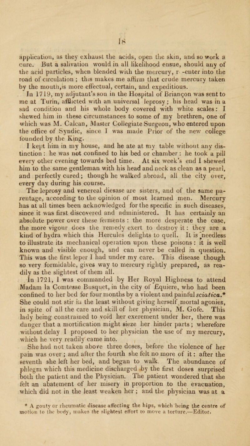 application, as they exhaust the acids, open the skin, and so work a cure. But a salivation would in all likelihood ensue, should any of the acid particles, when blended with the mercury, r- -enter into the road of circulation ; this makes me affirm that crude mercury taken by the mouth,is more effectual, certain, and expeditious. In 1719, my adjutant’s son in the Hospital of Briangon was sent to me at Turin, afflicted with an universal leprosy; his head was in a sad condition and his whole body covered with white scales: I shewed him in these circumstances to some of my brethren, one of wliich was M. Calcan, Master Collegiate Surgeon, who entered upon the office of Syndic, since I was made Prior of the new college founded by the King. I kept him in my house, and he ate at my table without any dis¬ tinction : he was not confined to his bed or chamber: he took a pill every other evening towards bed time. At six week’s end 1 shewed him to the same gentleman with his head and neck as clean as a pearl, and perfectly cured; though he walked abroad, all the city over, every day during his course. The leprosy and venereal diesase are sisters, and of the same pa¬ rentage, according to the opinion of most learned men. Mercury has at all times been acknowledged for the specific in such diseases, since it was first discovered and administered. It has certainly an absolute power over these lerments : the more desperate the case, the more vigour does the remedy exert to destroy it: they are a kind of hydra which this Hercules delights to quell. It is ’needless to illustrate its mechanical operation upon these poisons : it is well known and visible enough, and can never be called in question. This was the first leper I had under my care. This disease though so very formidable, gives way to mercury rightly prepared, as rea¬ dily as the slightest of them all. In 1721, 1 was commanded by Her Royal Highness to attend Madam la Comtesse Busquet, in the city of Equiere, who had been confined to her bed for four months by a violent and painful scta^fca.* She could not stir iu the least without giving herself mortal agonies, in spite of all the care and skill of her physician, M. Gofe. This lady being constrained to void her excrement under her, there was danger that a mortification might sieze her hinder parts; wherefore without delay I proposed to her physician the use of my mercury, which he very readily came into. She had not taken above three doses, before the violence of her pain was over ; and after the fourth she felt no more of it: after the seventh she left her bed, and began to walk, The abundance of phlegm wdiich this medicine discharged -by the first doses surprised both the patient and the Physician. The patient wondered that she felt an abatement of her misery in proportion to the evacuation, which did not in the least w^eaken her ; and the physician was at a * A {polity or rheumatic disease affecting the hips, which being the centre of inotiou to the body, makes the slightest effort to move a torture.—Editor.