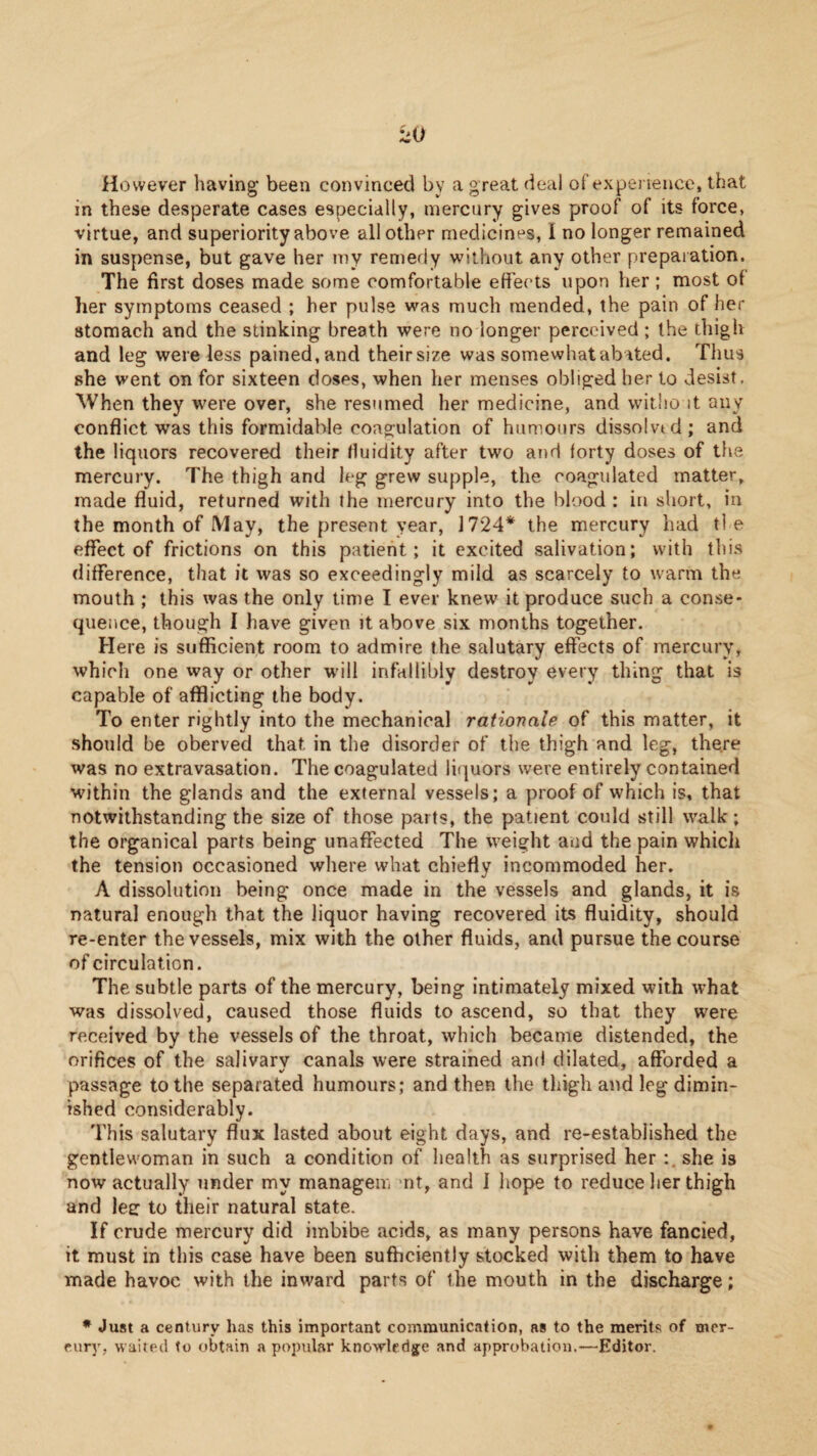 ^0 However having been convinced by a great deal of experience, that in these desperate cases especially, mercury gives proof of its force, virtue, and superiority above all other medicines, I no longer remained in suspense, but gave her my remedy without any other preparation. The first doses made some comfortable effects upon her ; most of her symptoms ceased ; her pulse was much mended, the pain of her stomach and the stinking breath were no longer perceived; the thigh and leg were less pained, and their size was somewhat abated. Thus she went on for sixteen doses, when her menses obliged her to desist, When they were over, she resumed her medicine, and without any conflict was this formidable coagulation of humours dissolved; and the liquors recovered their fluidity after two and forty doses of the mercury. The thigh and leg grew supple, the coagulated matter, made fluid, returned with the mercury into the blood : in short, in the month of May, the present year, 1724* the mercury had ti e effect of frictions on this patient; it excited salivation; with this difference, that it was so exceedingly mild as scarcely to warm the mouth ; this was the only time I ever knew it produce such a conse¬ quence, though I have given it above six months together. Here is sufficient room to admire the salutary effects of mercury, which one way or other w-ill infallibly destroy every thing that is capable of afflicting the body. To enter rightly into the mechanical rationale of this matter, it should be oberved that in the disorder of the thigh and leg, there was no extravasation. The coagulated liquors were entirely contained within the glands and the external vessels; a proof of which is, that notwithstanding the size of those parts, the patient could still walk; the organical parts being unaffected The weight and the pain which the tension occasioned where what chiefly incommoded her. A dissolution being once made in the vessels and glands, it is natural enough that the liquor having recovered its fluidity, should re-enter the vessels, mix with the other fluids, and pursue the course of circulation. The subtle parts of the mercury, being intimately mixed with what was dissolved, caused those fluids to ascend, so that they were received by the vessels of the throat, which became distended, the orifices of the salivary canals were strained and dilated, afforded a passage to the separated humours; and then the thigh and leg dimin¬ ished considerably. This salutary flux lasted about eight days, and re-established the gentlewoman in such a condition of health as surprised her she is now actually under my managem mt, and I hope to reduce lier thigh and lee: to their natural state. If crude mercury did imbibe cacids, as many persons have fancied, it must in this case have been sufficiently stocked with them to have made havoc with the inward parts of the mouth in the discharge; * Just a century has this important communication, ns to the merits of mer¬ cury, waited to obtain a popular knowledg:e and approbation.—Editor.