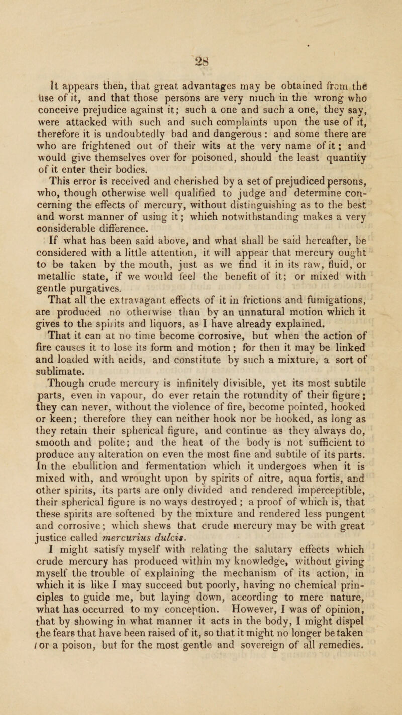 It appears then, that great advantages may be obtained from the Use of it, and that those persons are very much in the WTong who conceive prejudice against it; such a one and such a one, they say, were attacked with such and such complaints upon the use of it, therefore it is undoubtedly bad and dangerous : and some there are who are frightened out of their wits at the very name of it; and would give themselves over for poisoned, should the least quantity of it enter their bodies. This error is received and cherished by a set of prejudiced persons, who, though otherwise w'ell qualified to judge and determine con¬ cerning the effects of mercury, without distinguishing as to the best and worst manner of using it; which notwithstanding makes a very considerable difference. If w'hat has been said above, and what shall be said hereafter, be considered with a little attentmn, it will appear that mercury ought to be taken by the mouth, just as we find it in its raw, fluid, or metallic state, if we would feel the benefit of it; or mixed with gentle purgatives. That all the extravagant effects of it in frictions and fumigations, are produced no otheiwise than by an unnatural motion which it gives to the spiiits and liquors, as I have already explained. That it can at no time become corrosive, but when the action of fire causes it to lose its form and motion; for then it mav be linked and loaded with acids, and constitute by such a mixture, a sort of sublimate. Though crude mercury is infinitely divisible, yet its most subtile parts, even in vapour, do ever retain the rotundity of their figure; they can never, without the violence of fire, become pointed, hooked or keen; therefore they can neither hook nor be hooked, as long as they retain their spherical figure, and continue as they always do, smooth and polite; and the heat of the body is not sufficient to produce any alteration on even the most fine and subtile of its parts. In the ebullition and fermentation which it undergoes when it is mixed with, and wrought upon by spirits of nitre, aqua fortis, and other spirits, its parts are only divided and rendered imperceptible, their spherical figure is no ways destroyed ; a proof of which is, that these spirits are softened by the mixture and rendered less pungent and corrosive; which shews that crude mercury may be with great justice called rnercurius dulcis. 1 might satisfy myself with relating the salutary effects which crude mercury has produced within my knowledge, without giving myself the trouble of explaining the mechanism of its action, in which it is like I may succeed but poorly, having no chemical prin¬ ciples to guide me, but laying down, according to mere nature, what has occurred to my conception. However, I was of opinion, that by showing in what manner it acts in the body, I might dispel the fears that have been raised of it, so that it might no longer be taken /or a poison, but for the most gentle and sovereign of all remedies.