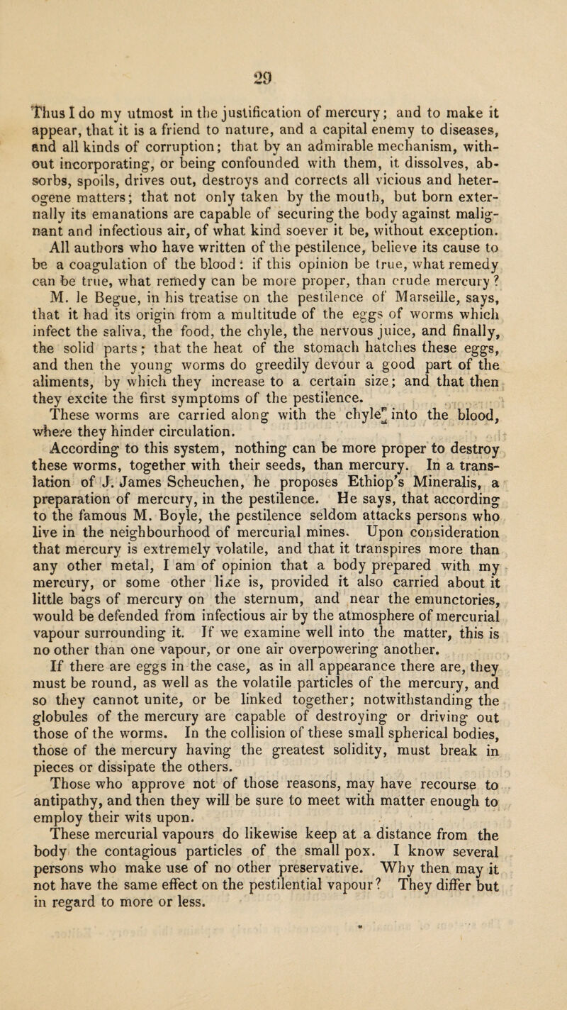 “Thus I do my utmost in the justification of mercury; and to make it appear, that it is a friend to nature, and a capital enemy to diseases, and all kinds of corruption; that by an admirable mechanism, with¬ out incorporating, or being confounded with them, it dissolves, ab¬ sorbs, spoils, drives out, destroys and corrects all vicious and heter¬ ogene matters; that not only taken by the mouth, but born exter¬ nally its emanations are capable of securing the body against malig¬ nant and infectious air, of what kind soever it be, without exception. All authors who have written of the pestilence, believe its cause to be a coagulation of the blood t if this opinion be true, what remedy can be true, what remedy can be more proper, than crude, mercury? M. le Begue, in his treatise on the pestilence of Marseille, says, that it had its origin from a multitude of the eggs of worms which infect the saliva, the food, the chyle, the nervous juice, and finally, the solid parts; that the heat of the stomach hatches these eggs, and then the young worms do greedily devour a good part of the aliments, by which they increase to a certain size; and that then they excite the first symptoms of the pestilence. These worms are carried along with the chyle^ into the blood, where they hinder circulation. According to this system, nothing can be more proper to destroy these worms, together with their seeds, than mercury. In a trans¬ lation of J. James Scheuchen, he proposes Ethiop^s Mineralis, a preparation of mercury, in the pestilence. He says, that according to the famous M. Boyle, the pestilence seldom attacks persons who live in the neighbourhood of mercurial mines. Upon consideration that mercury is extremely volatile, and that it transpires more than any other metal, I am of opinion that a body prepared with my mercury, or some other lii^e is, provided it also carried about it little bags of mercury on the sternum, and near the emunctories, would be defended from infectious air by the atmosphere of mercurial vapour surrounding it. If we examine well into the matter, this is no other than one vapour, or one air overpowering another. If there are eggs in the case, as in all appearance there are, they must be round, as well as the volatile particles of the mercury, and so they cannot unite, or be linked together; notwithstanding the globules of the mercury are capable of destroying or driving out those of the worms. In the collision of these small spherical bodies, those of the mercury having the greatest solidity, must break in pieces or dissipate the others. Those who approve not of those reasons, may have recourse to antipathy, and then they will be sure to meet with matter enough to employ their wits upon. These mercurial vapours do likewise keep at a distance from the body the contagious particles of the small pox. I know several persons who make use of no other preservative. Why then may it not have the same effect on the pestilential vapour? They differ but in regard to more or less.